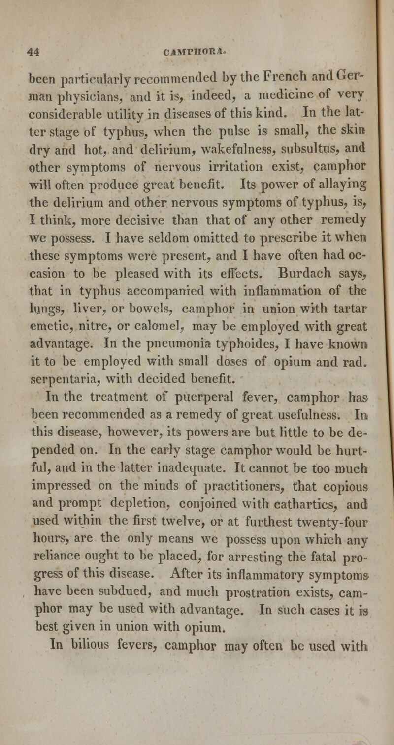 been particularly recommended by the French and Ger- man physicians, and it is, indeed, a medicine of very considerable utility in diseases of this kind. In the lat- ter stage of typhus, when the pulse is small, the skin dry and hot, and delirium, wakefulness, subsultus, and other symptoms of nervous irritation exist, camphor will often produce great benefit. Its power of allaying the delirium and other nervous symptoms of typhus, is, I think, more decisive than that of any other remedy we possess. I have seldom omitted to prescribe it when these symptoms were present, and I have often had oc- casion to be pleased with its effects. Burdach says, that in typhus accompanied with inflammation of the lungs, liver, or bowels, camphor in union with tartar emetic, nitre, or calomel, may be employed with great advantage. In the pneumonia typhoides, I have known it to be employed with small doses of opium and rad. serpentaria, with decided benefit. In the treatment of puerperal fever, camphor has been recommended as a remedy of great usefulness. In this disease, however, its powers are but little to be de- pended on. In the early stage camphor would be hurt- ful, and in the latter inadequate. It cannot be too much impressed on the minds of practitioners, that copious and prompt depletion, conjoined with cathartics, and used within the first twelve, or at furthest twenty-four hours, are the only means we possess upon which any reliance ought to be placed, for arresting the fatal pro- gress of this disease. After its inflammatory symptoms- , have been subdued, and much prostration exists, cam- phor may be used with advantage. In such cases it is best given in union with opium. In bilious fevers, camphor may often be used with