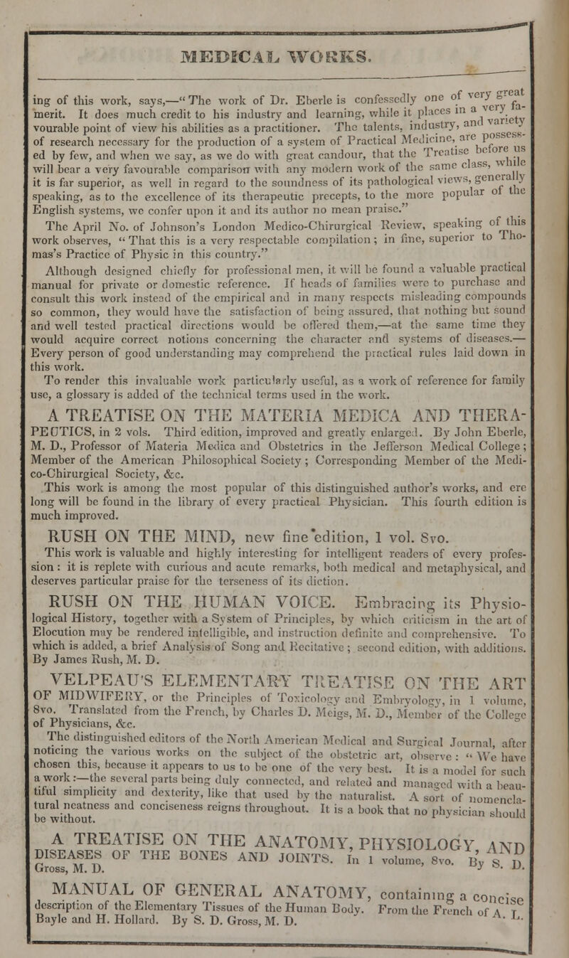 ing of this work, says,— The work of Dr. Eberlc is confessedly one of very & ^ merit. It does much credit to his industry and learning, while it places in a vc y vourable point of view his abilities as a practitioner. The talents, industry, anc va ly of research necessary for the production of a system of Practical Medicine, are pos ed by few, and when we say, as we do with great candour, that the Treatise betoreuB will bear a very favourable comparison with any modern work of the same class, w it is far superior, as well in regard to the soundness of its pathological views, generally speaking, as to the excellence of its therapeutic precepts, to the more popular ol trie English systems, we confer upon it and its author no mean praise. The April No. of Johnson's London Medico-Chirurgical Review, speaking of_tlns work observes,  That this is a very respectable compilation; in fine, superior to Iho- mas's Practice of Physic in this country. Although designed chiefly for professional men, it will be found a valuable practical manual for private or domestic reference. If heads of families were to purchase and consult this work instead of the empirical and in many respects misleading compounds so common, they would have the satisfaction of being assured, that nothing but sound and well tested practical directions would be offered them,—at the same time they would acquire, correct notions concerning the character and systems of diseases.— Every person of good understanding may comprehend the practical rules laid down in this work. To render this invaluable work particularly useful, as a work of reference for family use, a glossary is added of the technical terms used in the work. A TREATISE ON THE MATERIA MEDICA AND THERA- PEOTICS, in 2 vols. Third edition, improved and greatly enlarged. By John Ebcrle, M. D., Professor of Materia Mc-dica and Obstetrics in the Jefferson Medical College; Member of the American Philosophical Society; Corresponding Member of the Medi- co-Chirurgical Society, &c. This work is among the most popular of this distinguished author's works, and ere long will be found in the library of every practical Physician. This fourth edition is much improved. RUSH ON THE MIND, new fine'edition, 1 vol. Svo. This work is valuable and highly interesting for intelligent readers of every profes- sion : it is replete with curious and acute remarks, both medical and metaphysical, and deserves particular praise for the terseness of its diction. RUSH ON THE HUMAN VOICE. Embracing its Physio- logical History, together with a System of Principles, by which criticism in the art of Elocution may be rendered intelligible, and instruction definite and comprehensive. To which is added, a brief Analysis of Song and Recitative ; second edition, with additions. By James Rush, M. D. VELPEAU'S ELEMENTARY TREATISE ON THE ART OF MIDWIFERY, or the Principles of Toxicology and Embryology, in 1 volume, 8J ™ Translatsd fr°™ the French, by Charles D. Meigs, M. D., Member of the College of Physicians, &c. The distinguished editors of the North American Medical and Surgical Journal after noticing the various works on the subject of the obstetric art, observe •  We have chosen this, because it appears to us to be one of the very best. It is a model for <uich a.f?r \nc several parts being duly connected, and related and managed with a beau- tiful simplicity and dexterity, like that used by the naturalist. A sort of nomencla Jural neatness and conciseness reigns throughout. It is a book that no physician shoul 1 be without. * ' =»uuiu ™^T£EATISE 0N THE ANATOMY, PHYSIOLOGY, AND DISEASES OF THE BONES AND JOINTS. In 1 volume, 8v0. By S D Gross, M. D. y • u' MANUAL OF GENERAL ANATOMY, containing a conch* dcscnption of the Elementary Tissues of the Human Bodv. From the French of A t Bayle and H. Hollard. By S. D. Gross, M. D. Ij-