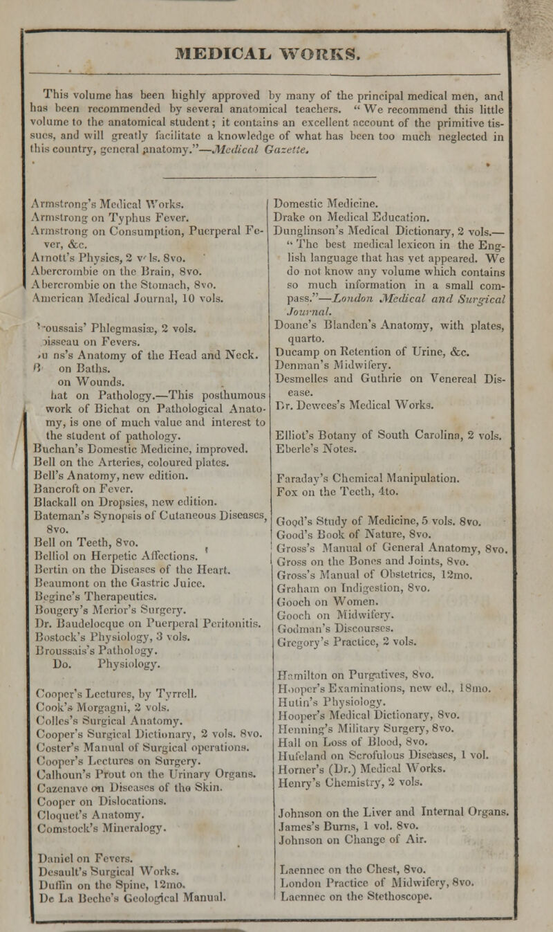 This volume has been highly approved by many of the principal medical men, and has been recommended by several anatomical teachers.  We recommend this little volume to the anatomical student; it contains an excellent account of the primitive tis- sues, and will greatly facilitate a knowledge of what has been too much neglected in this country, general anatomy.—Medical Gazette. Armstrong's Medical Works. Armstrong on Typhus Fever. Armstrong on Consumption, Puerperal Fe- ver, &c. Arnott's Physics, 2 vis. 8vo. Abercrombie on the Brain, 8vo. Abercrombie on the Stomach, 8vo. American Medical Journal, 10 vols. '•oussais' Phlegmasia;, 2 vols. risseau on Fevers. -u ns's Anatomy of the Head and Neck. B' on Baths, on Wounds. hat on Pathology.—This posthumous work of Bichat on Pathological Anato- my, is one of much value and interest to the student of pathology. Buchan's Domestic Medicine, improved. Bell on the Arteries, coloured plates. Bell's Anatomy, new edition. Bancroft on Fever. Blackall on Dropsies, new edition. Batcman's Synopsis of Cutaneous Diseases, 8vo. Bell on Teeth, 8vo. Belliol on Herpetic Affections. Bert in on the Diseases of the Heart. Beaumont on the Gastric Juice. Beginc's Therapeutics. Bougery'a Merior's Surgery. Dr. Baudelocque on Puerperal Peritonitis. Bostock's Physiology, 3 \o!s. Broussais's Pathology. Do. Physiology. Cooper's Lectures, by Tyrrell. (look's Morgagni, 2 vols. Colles's Surgical Anatomy. Cooper's Surgical Dictionary, 2 vols. 8vo. Coster's Manual of Surgical operations. Cooper's Lectures on Surgery. Calhoun's Prout on the Urinary Organs. Cazenavedn Diseases of tho Skin. Cooper on Dislocations. Cloquet's Anatomy. ('(linstock's Mineralogy. Daniel on Fevers. IKsault's Surgical Works. Duffin on the Spine, 12mo. Dc La Bcche's Geological Manual. Domestic Medicine. Drake on Medical Education. Dunglinson's Medical Dictionary, 2 vols.—  The best medical lexicon in the Eng- lish language that has vet appeared. We do not know any volume which contains so much information in a small com- pass.—London Medical and Surgical Journal. Doane's Blandcn's Anatomy, with plates, quarto. Ducamp on Retention of Urine, &c. Denman's Midwifery. Desmellcs and Guthrie on Venereal Dis- ease. Dr. Dcwces's Medical Works. Elliot's Botany of South Carolina, 2 vols. Eberlc's Notes. Faraday's Chemical Manipulation. Fox on the Teeth, 4to. Good's Study of Medicine, 5 vols. 8vo. Good's Book of Nature, 8vo. : Gross's Manual of General Anatomy, 8vo. Gross on the Bones and Joints, 8vo. Gross's Manual of Obstetrics, 12mo. Graham on Indigestion, 8vo. Gooch on Women. Gooch on Midwifery. Godman's Discourses. s Practice, 2 vols. Hamilton on Purgatives, 8vo. Hooper's Examinations, new ed., ISmo. Hulin's Physiology. Hooper's Medical Dictionary, Svo. Henning's Military Surgery, 8vo. Hall on Loss of Blood, 8vo. Hul'eland on Scrofulous Diseases, 1 vol. Horner's (Dr.) Medical Works. Henry's Chemistry, 2 vols. Johnson on the Liver and Internal Organs. James's Burns, 1 vol. Svo. Johnson on Change of Air. Laenncc on the Chest, 8vo. London Practice of Midwifery, ftvo. Laennec on the Stethoscope.