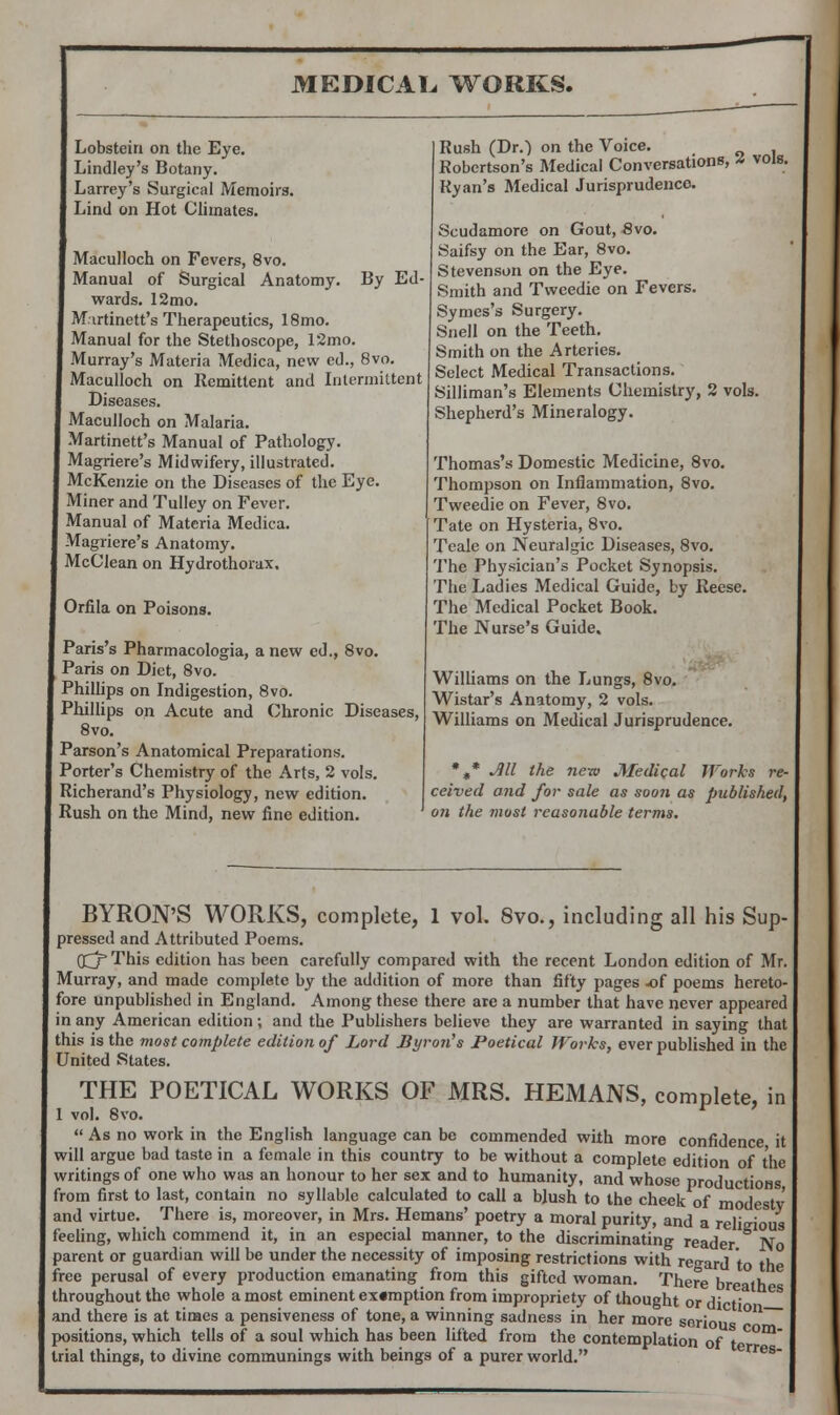 Lobstein on the Eye. Lindley's Botany. Larrey's Surgical Memoirs. Lind on Hot Climates. Maculloch on Fevers, 8vo. Manual of Surgical Anatomy. By Ed- wards. 12mo. Martinett's Therapeutics, 18mo. Manual for the Stethoscope, 12mo. Murray's Materia Medica, new ed., 8vo. Maculloch on Remittent and Intermittent Diseases. Maculloch on Malaria. Martinett's Manual of Pathology. Magriere's Midwifery, illustrated. McKenzie on the Diseases of the Eye. Miner and Tulley on Fever. Manual of Materia Medica. Magriere's Anatomy. McClean on Hydrothorax. Orfila on Poisons. Paris's Pharmacologia, a new ed., 8vo. Paris on Diet, 8vo. Phillips on Indigestion, 8vo. Phillips on Acute and Chronic Diseases, 8vo. Parson's Anatomical Preparations. Porter's Chemistry of the Arts, 2 vols. Richerand's Physiology, new edition. Rush on the Mind, new fine edition. Rush (Dr.) on the Voice. Robertson's Medical Conversations, Z vols. Ryan's Medical Jurisprudence. Scudamore on Gout, 8vo. Saifsy on the Ear, 8vo. Stevenson on the Eye. Smith and Tweedie on Fevers. Symes's Surgery. Snell on the Teeth. Smith on the Arteries. Select Medical Transactions. Silliman's Elements Chemistry, 2 vols. Shepherd's Mineralogy. Thomas's Domestic Medicine, 8vo. Thompson on Inflammation, 8vo. Tweedie on Fever, Svo. Tate on Hysteria, 8vo. Teale on Neuralgic Diseases, 8vo. The Physician's Pocket Synopsis. The Ladies Medical Guide, by Reese. The Medical Pocket Book. The Nurse's Guide. Williams on the Lungs, 8vo. Wistar's Anatomy, 2 vols. Williams on Medical Jurisprudence. *,* Jill the new Medical Works re- ceived and for sale as soon as published, on the most reasonable terms. BYRON'S WORKS, complete, 1 vol. 8vo., including all his Sup- pressed and Attributed Poems. Qj'This edition has been carefully compared with the recent London edition of Mr. Murray, and made complete by the addition of more than fifty pages -of poems hereto- fore unpublished in England. Among these there are a number that have never appeared in any American edition; and the Publishers believe they are warranted in saying that this is the most complete edition of Lord Byron's Poetical Works, ever published in the United States. THE POETICAL WORKS OF MRS. HEMANS, complete, in I vol. Svo.  As no work in the English language can be commended with more confidence it will argue bad taste in a female in this country to be without a complete edition of the writings of one who was an honour to her sex and to humanity, and whose productions from first to last, contain no syllable calculated to call a blush to the cheek of modestv and virtue. There is, moreover, in Mrs. Hemans' poetry a moral purity, and a religious feeling, which commend it, in an especial manner, to the discriminating reader No parent or guardian will be under the necessity of imposing restrictions with regard to the free perusal of every production emanating from this gifted woman. There br th throughout the whole a most eminent ex«mption from impropriety of thought or diet' ^ and there is at times a pensiveness of tone, a winning sadness in her more soriou positions, which tells of a soul which has been lifted from the contemplation of t m trial things, to divine communings with beings of a purer world.
