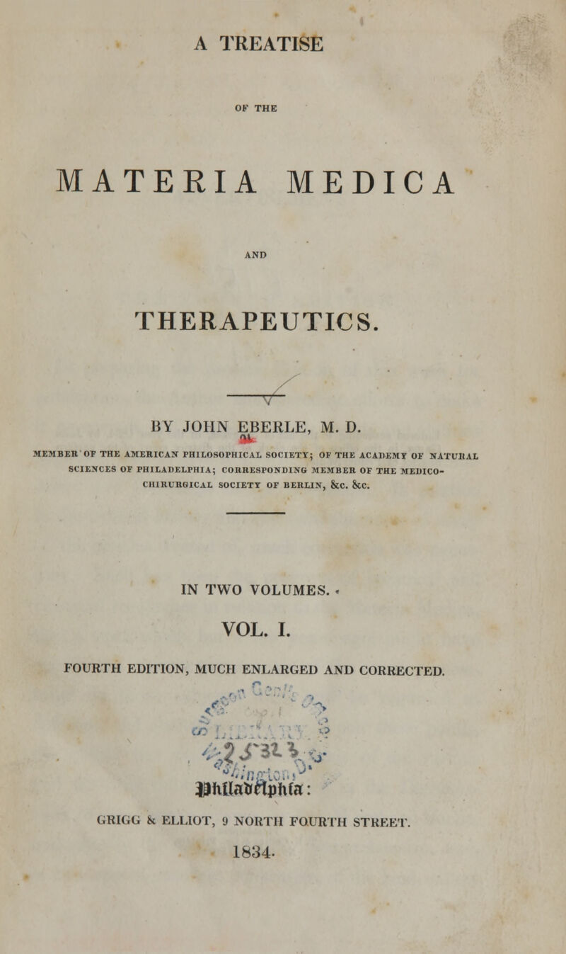 A TREATISE MATERIA MEDIC A THERAPEUTICS. BY JOHN EBERLE, M. D. Ok MEMBER'OP THE AMERICAN PHILOSOPHICAL SOCIETY; OF THE ACADEMY OF NATURAL SCIENCES OF PHILADELPHIA; CORRESPONDING MEMBER OF THE MEDICO- CHIRUROICAL SOCIETY OF BERLIN, &C. &CC. IN TWO VOLUMES. . VOL. I. FOURTH EDITION, MUCH ENLARGED AND CORRECTED. ' > O 43ixUaH«phfa: (.RKIC & ELLIOT, 9 NORTH FOURTH STREET 1834-