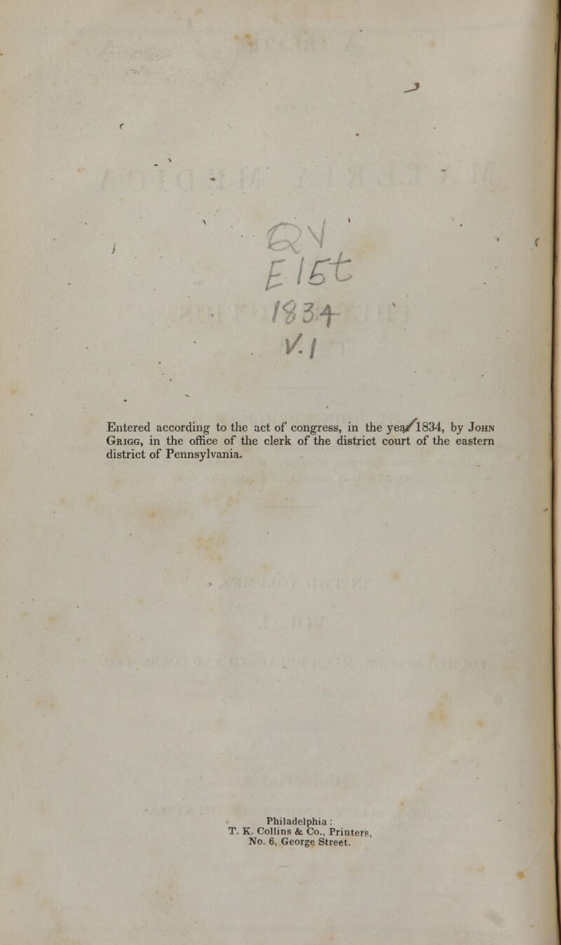 £l£t Entered according to the act of congress, in the year 1834, by John Grigg, in the office of the clerk of the district court of the eastern district of Pennsylvania. Philadelphia : T. K. Collins & Co., Printer. No. 6, George Street.