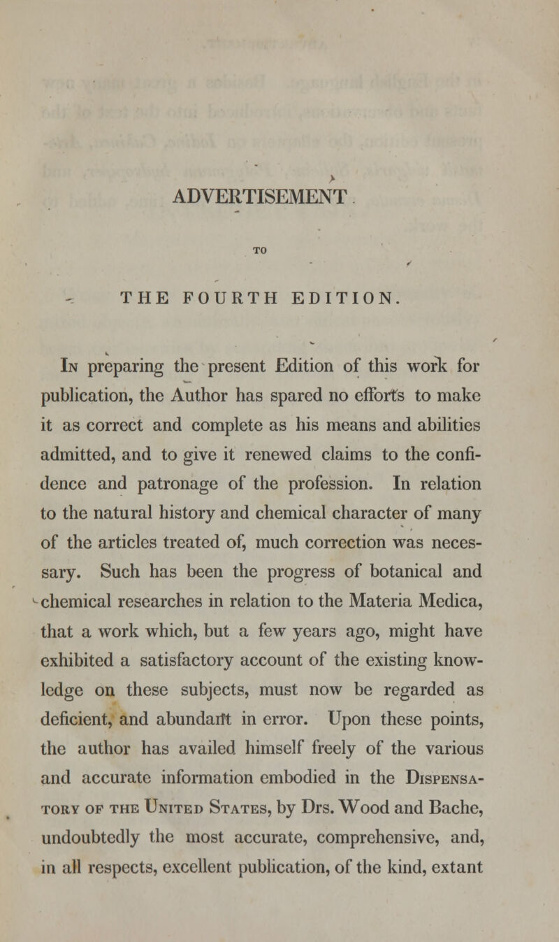 ADVERTISEMENT THE FOURTH EDITION. In preparing the present Edition of this work for publication, the Author has spared no efforts to make it as correct and complete as his means and abilities admitted, and to give it renewed claims to the confi- dence and patronage of the profession. In relation to the natural history and chemical character of many of the articles treated of, much correction was neces- sary. Such has been the progress of botanical and chemical researches in relation to the Materia Medica, that a work which, but a few years ago, might have exhibited a satisfactory account of the existing know- ledge on these subjects, must now be regarded as deficient, and abundarft in error. Upon these points, the author has availed himself freely of the various and accurate information embodied in the Dispensa- tory op the United States, by Drs. Wood and Bache, undoubtedly the most accurate, comprehensive, and, in all respects, excellent publication, of the kind, extant