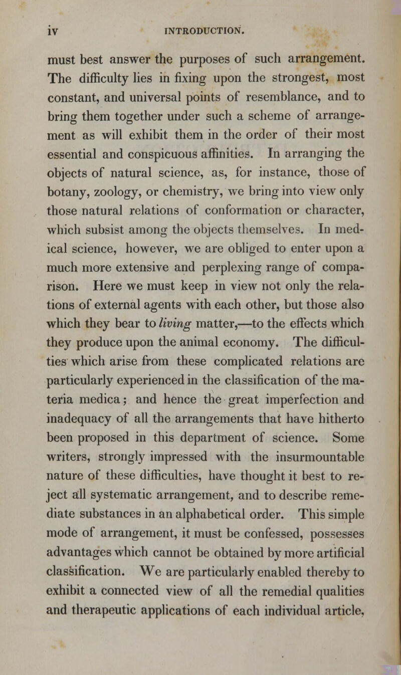must best answer the purposes of such arrangement. The difficulty lies in fixing upon the strongest, most constant, and universal points of resemblance, and to bring them together under such a scheme of arrange- ment as will exhibit them in the order of their most essential and conspicuous affinities. In arranging the objects of natural science, as, for instance, those of botany, zoology, or chemistry, we bring into view only those natural relations of conformation or character, which subsist among the objects themselves. In med- ical science, however, we are obliged to enter upon a much more extensive and perplexing range of compa- rison. Here we must keep in view not only the rela- tions of external agents with each other, but those also which they bear to living matter,—to the effects which they produce upon the animal economy. The difficul- ties which arise from these complicated relations are particularly experienced in the classification of the ma- teria medica; and hence the great imperfection and inadequacy of all the arrangements that have hitherto been proposed in this department of science. Some writers, strongly impressed with the insurmountable nature of these difficulties, have thought it best to re- ject all systematic arrangement, and to describe reme- diate substances in an alphabetical order. This simple mode of arrangement, it must be confessed, possesses advantages which cannot be obtained by more artificial classification. We are particularly enabled thereby to exhibit a connected view of all the remedial qualities and therapeutic applications of each individual article,