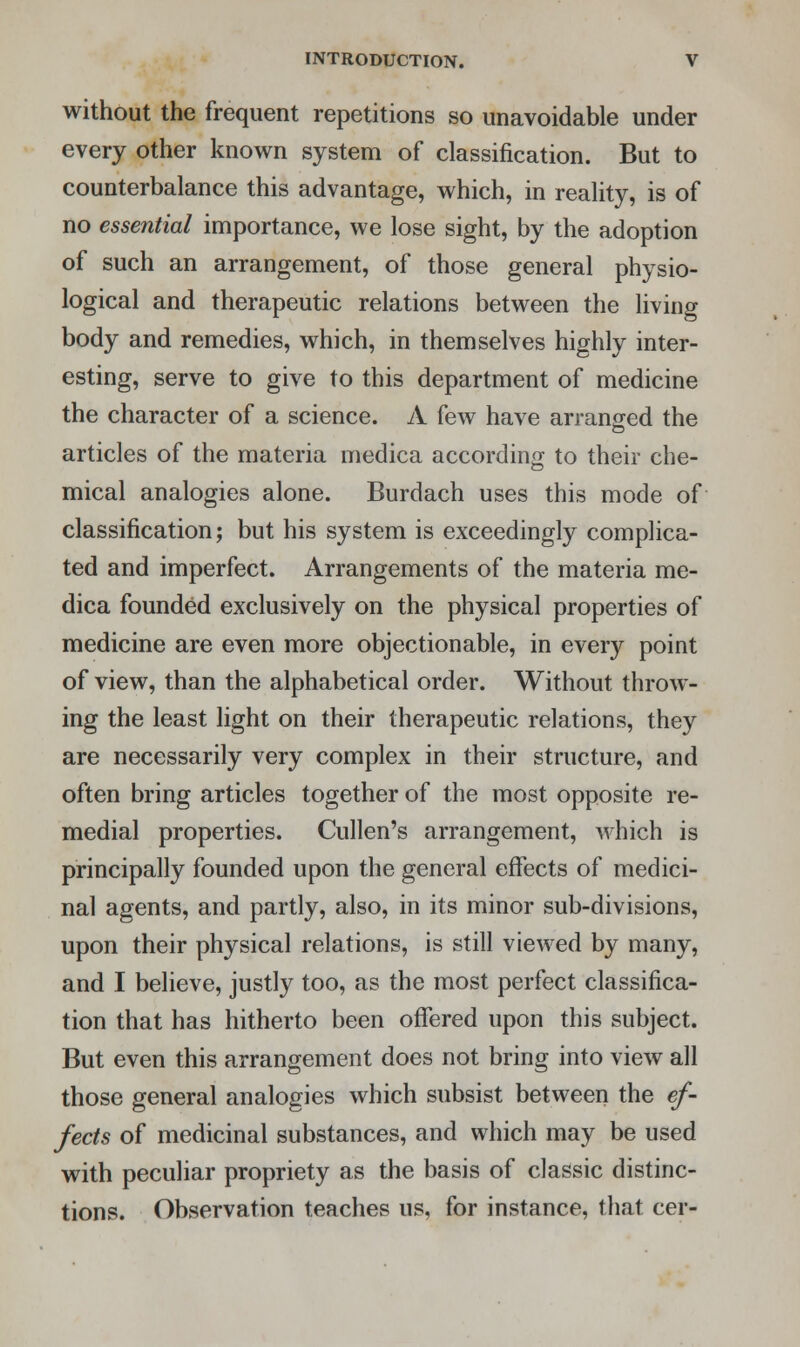 without the frequent repetitions so unavoidable under every other known system of classification. But to counterbalance this advantage, which, in reality, is of no essential importance, we lose sight, by the adoption of such an arrangement, of those general physio- logical and therapeutic relations between the living body and remedies, which, in themselves highly inter- esting, serve to give to this department of medicine the character of a science. A few have arranged the articles of the materia medica according to their che- mical analogies alone. Burdach uses this mode of classification; but his system is exceedingly complica- ted and imperfect. Arrangements of the materia me- dica founded exclusively on the physical properties of medicine are even more objectionable, in every point of view, than the alphabetical order. Without throw- ing the least light on their therapeutic relations, they are necessarily very complex in their structure, and often bring articles together of the most opposite re- medial properties. Cullen's arrangement, which is principally founded upon the general effects of medici- nal agents, and partly, also, in its minor sub-divisions, upon their physical relations, is still viewed by many, and I believe, justly too, as the most perfect classifica- tion that has hitherto been offered upon this subject. But even this arrangement does not bring into view all those general analogies which subsist between the ef- fects of medicinal substances, and which may be used with peculiar propriety as the basis of classic distinc- tions. Observation teaches us, for instance, that cer-