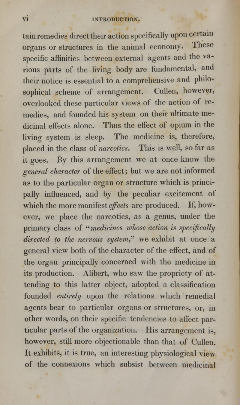 tain remedies direct their action specifically upon certain organs or structures in the animal economy. These specific affinities between external agents and the va- rious parts of the living body are fundamental, and their notice is essential to a comprehensive and philo- sophical scheme of arrangement. Cullen, however, overlooked these particular views of the action of re- medies, and founded his system on their ultimate me- dicinal effects alone. Thus the effect of opium in the living system is sleep. The medicine is, therefore, placed in the class of narcotics. This is well, so far as it goes. By this arrangement we at once know the general character of the effect; but we are not informed as to the particular organ or structure which is princi- pally influenced, and by the peculiar excitement of which the more manifest effects are produced. If, how- ever, we place the narcotics, as a genus, under the primary class of medicines whose action is specifically directed to the nervous system we exhibit at once a general view both of the character of the effect, and of the organ principally concerned with the medicine in its production. Alibert, who saw the propriety of at- tending to this latter object, adopted a classification founded entirely upon the relations which remedial agents bear to particular organs or structures, or, in other words, on their specific tendencies to affect par- ticular parts of the organization. His arrangement is, however, still more objectionable than that of Cullen. It exhibits, it is true, an interesting physiological view of the connexions which subsist between medicinal