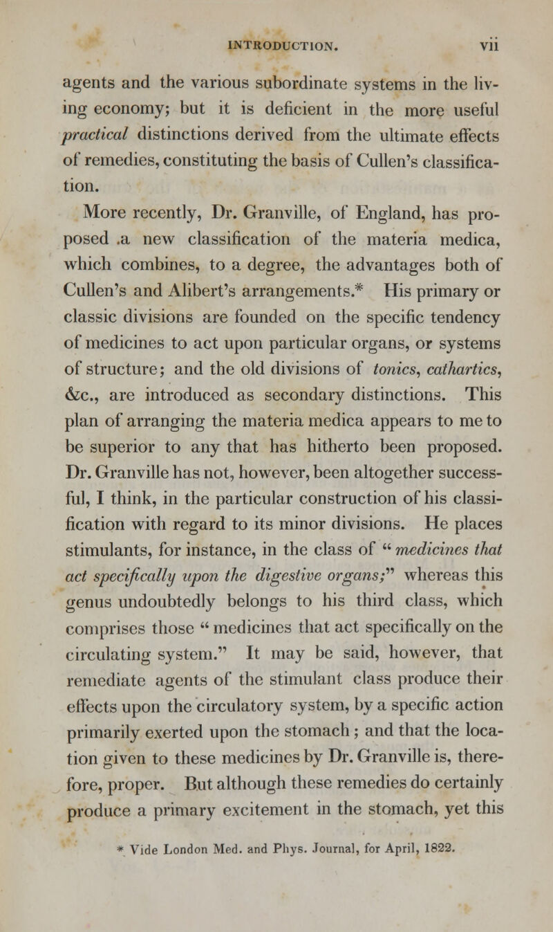 agents and the various subordinate systems in the liv- ing economy; but it is deficient in the more useful practical distinctions derived from the ultimate effects of remedies, constituting the basis of Cullen's classifica- tion. More recently, Dr. Granville, of England, has pro- posed .a new classification of the materia medica, which combines, to a degree, the advantages both of Cullen's and Alibert's arrangements.* His primary or classic divisions are founded on the specific tendency of medicines to act upon particular organs, or systems of structure; and the old divisions of tonics, cathartics, &c, are introduced as secondary distinctions. This plan of arranging the materia medica appears to me to be superior to any that has hitherto been proposed. Dr. Granville has not, however, been altogether success- ful, I think, in the particular construction of his classi- fication with regard to its minor divisions. He places stimulants, for instance, in the class of  medicines that act specifically upon the digestive organs; whereas this genus undoubtedly belongs to his third class, which comprises those  medicines that act specifically on the circulating system. It may be said, however, that remediate agents of the stimulant class produce their effects upon the circulatory system, by a specific action primarily exerted upon the stomach; and that the loca- tion given to these medicines by Dr. Granville is, there- fore, proper. But although these remedies do certainly produce a primary excitement in the stomach, yet this * Vide London Med. and Phys. Journal, for April, 1822.