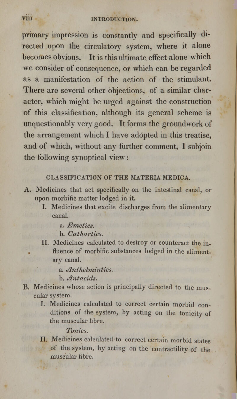 primary impression is constantly and specifically di- rected upon the circulatory system, where it alone becomes obvious. It is this ultimate effect alone which we consider of consequence, or which can be regarded as a manifestation of the action of the stimulant. There are several other objections, of a similar char- acter, which might be urged against the construction of this classification, although its general scheme is unquestionably very good. It forms the groundwork of the arrangement which I have adopted in this treatise, and of which, without any further comment, I subjoin the following synoptical view: CLASSIFICATION OF THE MATERIA MEDICA. A. Medicines that act specifically on the intestinal canal, or upon morbific matter lodged in it. I. Medicines that excite discharges from the alimentary canal. a. Emetics. b. Cathartics. II. Medicines calculated to destroy or counteract the in- fluence of morbific substances lodged in the aliment- ary canal. a. Anthelmintics. b. Antacids. B. Medicines whose action is principally directed to the mus- cular system. I. Medicines calculated to correct certain morbid con- ditions of the system, by acting on the tonicity of the muscular fibre. Tonics. II. Medicines calculated to correct certain morbid states of the system, by acting on the contractility of the muscular fibre.