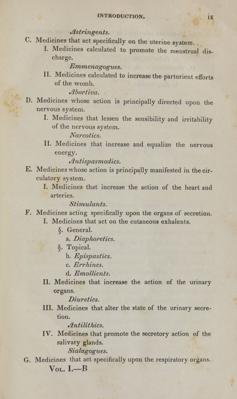 Astringents. C. Medicines that act specifically on the uterine system. I. Medicines calculated to promote the menstrual dis- charge. Emmenagogues. II. Medicines calculated to increase the parturient efforts of the womb. Jibortiva. D. Medicines whose action is principally directed upon the nervous system. I. Medicines that lessen the sensibility and irritability of the nervous system. Narcotics. II. Medicines that increase and equalize the nervous energy. Jin tispasmodics. E. Medicines whose action is principally manifested in the cir- culatory system. I. Medicines that increase the action of the heart and arteries. Stimulants. F. Medicines acting specifically upon the organs of secretion. I. Medicines that act on the cutaneous exhalents. §. General. a. Diaphoretics. §. Topical. b. Epispastics. c. Errhines. d. Emollients. II. Medicines that increase the action of the urinary organs. Diuretics. III. Medicines that alter the state of the urinary secre- tion. Jintilithics. IV. Medicines that promote the secretory action of the salivary glands. Sialagogues. G. Medicines that act specifically upon the respiratory organs. Vol. I.—B