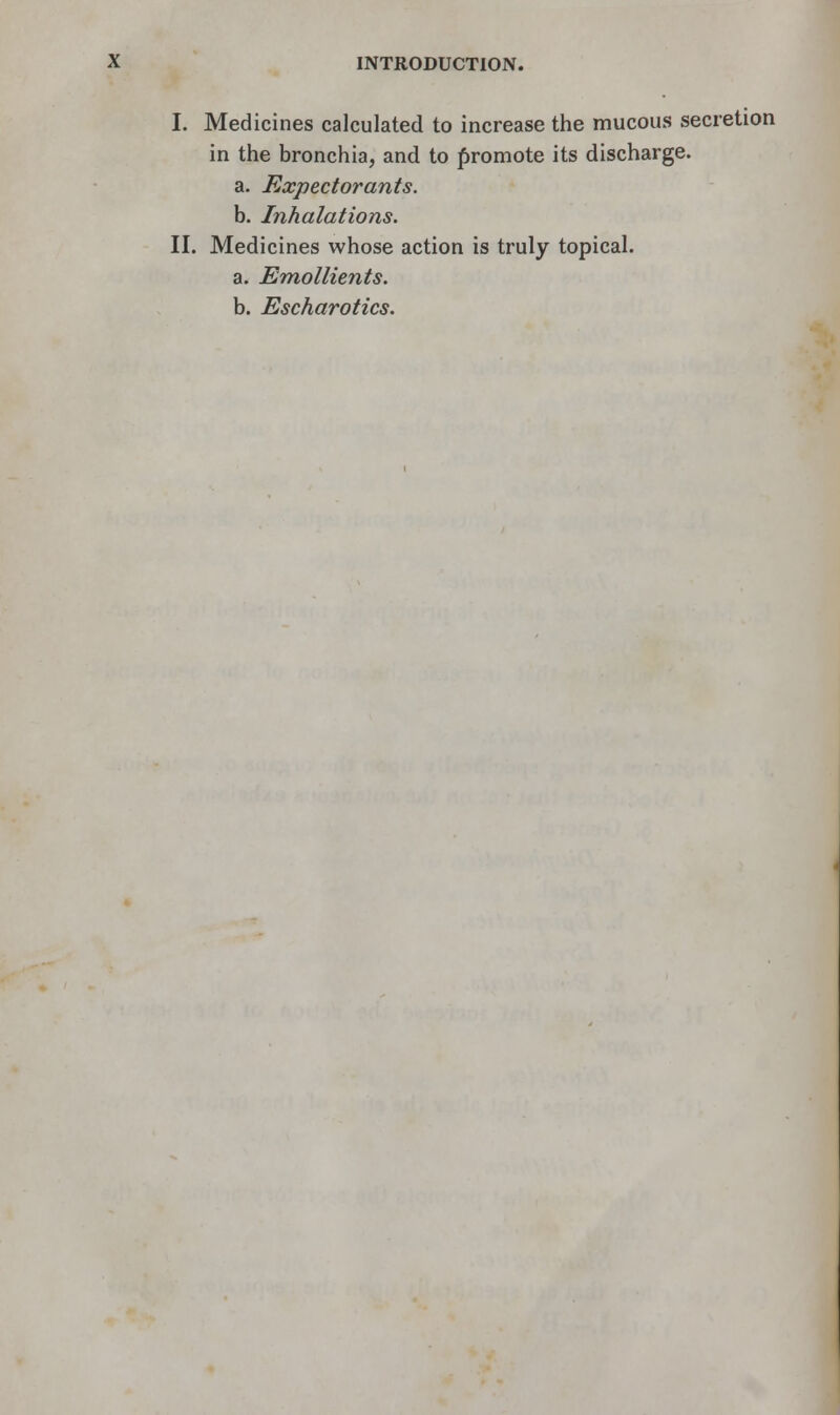 I. Medicines calculated to increase the mucous secretion in the bronchia, and to promote its discharge. a. Expectorants. b. Inhalations. II. Medicines whose action is truly topical. a. Emollients. b. Escharotics.