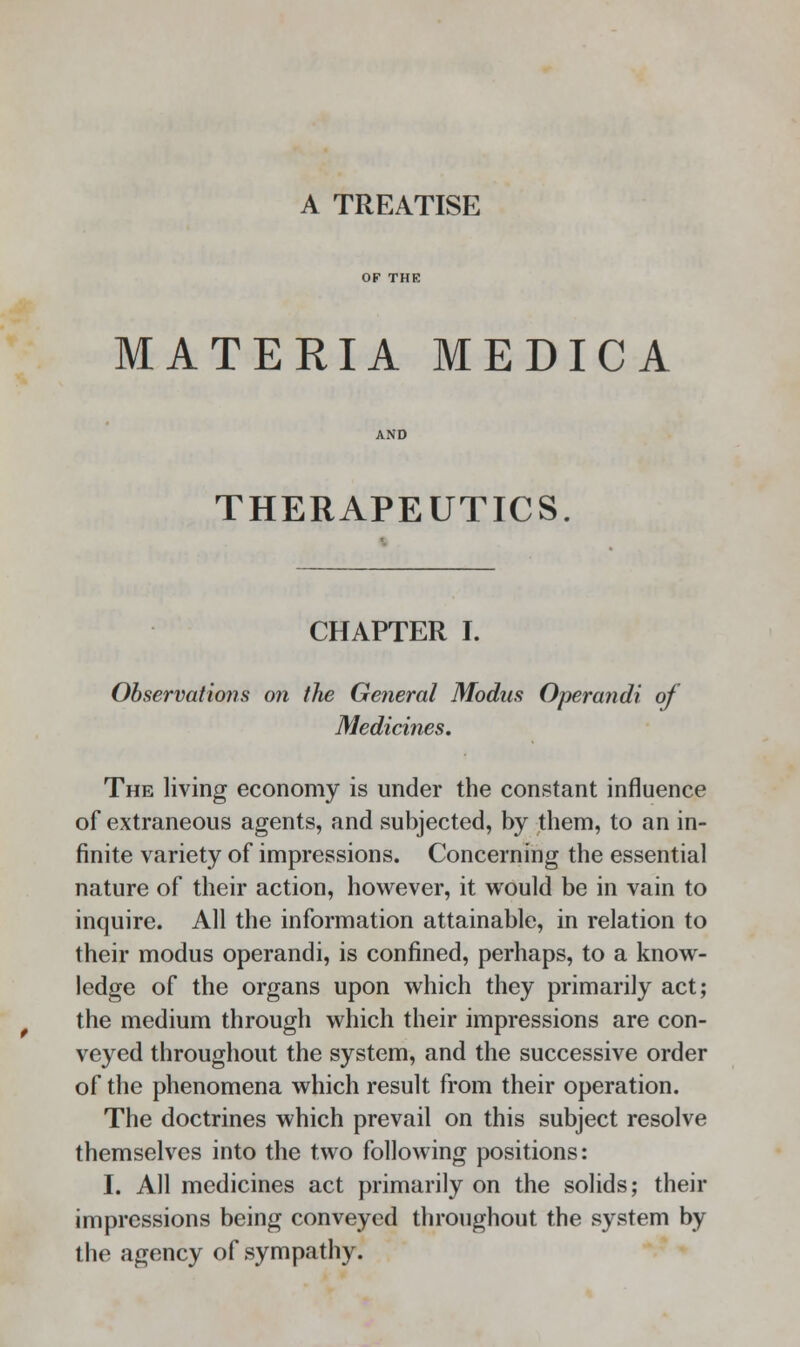 A TREATISE MATERIA MEDICA THERAPEUTICS. CHAPTER I. Observations on the General Modus Operandi of Medicines. The living economy is under the constant influence of extraneous agents, and subjected, by them, to an in- finite variety of impressions. Concerning the essential nature of their action, however, it would be in vain to inquire. All the information attainable, in relation to their modus operandi, is confined, perhaps, to a know- ledge of the organs upon which they primarily act; the medium through which their impressions are con- veyed throughout the system, and the successive order of the phenomena which result from their operation. The doctrines which prevail on this subject resolve themselves into the two following positions: I. All medicines act primarily on the solids; their impressions being conveyed throughout the system by the agency of sympathy.