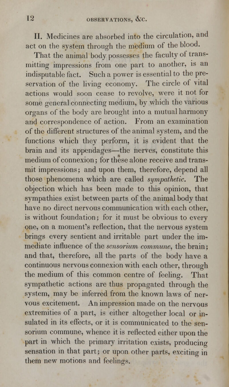 II. Medicines are absorbed into the circulation, and act on the system through the medium of the blood. That the animal body possesses the faculty of trans- mitting impressions from one part to another, is an indisputable fact. Such a power is essential to the pre- servation of the living economy. The circle of vital actions would soon cease to revolve, were it not for some general connecting medium, by which the various organs of the body are brought into a mutual harmony and correspondence of action. From an examination of the different structures of the animal system, and the functions which they perform, it is evident that the brain and its appendages—the nerves, constitute this medium of connexion; for these alone receive and trans- mit impressions; and upon them, therefore, depend all those phenomena which are called sympathetic. The objection which has been made to this opinion, that sympathies exist between parts of the animal body that have no direct nervous communication with each other, is without foundation; for it must be obvious to every one, on a moment's reflection, that the nervous system brings every sentient and irritable part under the im- mediate influence of the sensorium commune, the brain; and that, therefore, all the parts of the body have a continuous nervous connexion with each other, through the medium of this common centre of feeling. That sympathetic actions are thus propagated through the system, may be inferred from the known laws of ner- vous excitement. An impression made on the nervous extremities of a part, is either altogether local or in- sulated in its effects, or it is communicated to the sen- sorium commune, whence it is reflected either upon the part in which the primary irritation exists, producing sensation in that part; or upon other parts, exciting in them new motions and feelings.