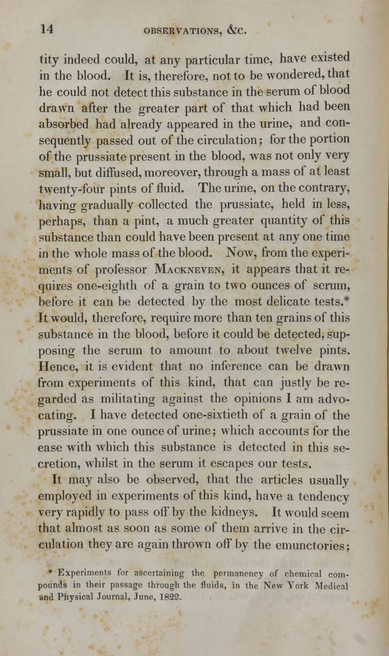 tity indeed could, at any particular time, have existed in the blood. It is, therefore, not to be wondered, that he could not detect this substance in the serum of blood drawn after the greater part of that which had been absorbed had already appeared in the urine, and con- sequently passed out of the circulation; for the portion of the prussiate present in the blood, was not only very small, but diffused, moreover, through a mass of at least twenty-four pints of fluid. The urine, on the contrary, having gradually collected the prussiate, held in less, perhaps, than a pint, a much greater quantity of this substance than could have been present at any one time in the whole mass of the blood. Now, from the experi- ments of professor Mackneven, it appears that it re- quires one-eighth of a grain to two ounces of serum, before it can be detected by the most delicate tests.* It would, therefore, require more than ten grains of this substance in the blood, before it could be detected, sup- posing the serum to amount, to about twelve pints. Hence, it is evident that no inference can be drawn from experiments of this kind, that can justly be re- garded as militating against the opinions I am advo- cating. I have detected one-sixtieth of a grain of the prussiate in one ounce of urine; which accounts for the ease with which this substance is detected in this se- cretion, whilst in the serum it escapes our tests. It may also be observed, that the articles usually employed in experiments of this kind, have a tendency very rapidly to pass off by the kidneys. It would seem that almost as soon as some of them arrive in the cir- culation they are again thrown off by the emunctories; * Experiments for ascertaining the permanency of chemical com- pounds in their passage through the fluids, in the New York Medical and Physical Journal, June, 1822.