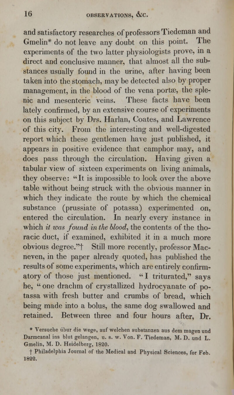 and satisfactory researches of professors Tiedeman and Gmelin* do not leave any doubt on this point. The experiments of the two latter physiologists prove, in a direct and conclusive manner, that almost all the sub- stances usually found in the urine, after having been taken into the stomach, may be detected also by proper management, in the blood of the vena portae, the sple- nic and mesenteric veins. These facts have been lately confirmed, by an extensive course of experiments on this subject by Drs. Harlan, Coates, and Lawrence of this city. From the interesting and well-digested report which these gentlemen have just published, it appears in positive evidence that camphor may, and does pass through the circulation. Having given a tabular view of sixteen experiments on living animals, they observe: It is impossible to look over the above table without being struck with the obvious manner in which they indicate the route by which the chemical substance (prussiate of potassa) experimented on, entered the circulation. In nearly every instance in which it toas found in the blood, the contents of the tho- racic duct, if examined, exhibited it in a much more obvious degree.! Still more recently, professor Mac- neven, in the paper already quoted, has published the results of some experiments, which are entirely confirm- atory of those just mentioned.  I triturated, says he,  one drachm of crystallized hydrocyanate of po- tassa with fresh butter and crumbs of bread, which being made into a bolus, the same dog swallowed and retained. Between three and four hours after, Dr. * Versuche libur die wege, auf welchen substanzen aus dem magen und Darmcanal ins blut gelangen, u. s. w. Von. F. Tiedeman, M. D. und L. Gmelin, M. D. Heidelberg, 1820. f Philadelphia Journal of the Medical and Physical Sciences, for Feb. 1822.