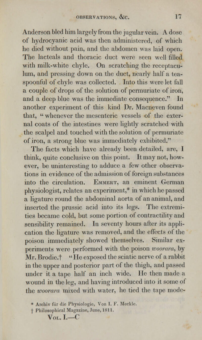Anderson bled him largely from the jugular vein. A dose of hydrocyanic acid was then administered, of which he died without pain, and the abdomen was laid open. The lacteals and thoracic duct were seen well filled with milk-white chyle. On scratching the receptacu- lum, and pressing down on the duct, nearly half a tea- spoonful of chyle was collected. Into this were let fall a couple of drops of the solution of permuriate of iron, and a deep blue was the immediate consequence. In another experiment of this kind Dr. Macneven found that,  whenever the mesenteric vessels of the exter- nal coats of the intestines were lightly scratched with the scalpel and touched with the solution of permuriate of iron, a strong blue was immediately exhibited. The facts which have already been detailed, are, I think, quite conclusive on this point. It may not, how- ever, be uninteresting to adduce a few other observa- tions in evidence of the admission of foreign substances into the circulation. Emmert, an eminent German physiologist, relates an experiment,* in which he passed a ligature round the abdominal aorta of an animal, and inserted the prussic acid into its legs. The extremi- ties became cold, but some portion of contractility and sensibility remained. In seventy hours after its appli- cation the ligature was removed, and the effects of the poison immediately showed themselves. Similar ex- periments were performed with the poison woorara, by Mr. Brodie.t  He exposed the sciatic nerve of a rabbit in the upper and posterior part of the thigh, and passed under it a tape half an inch wide. He then made a wound in the leg, and having introduced into it some of the woorara mixed with water, he tied the tape mode- * Archiv fur die Physiologie, Von I. F. Meckle. j- Philosophical Magazine, June, 1811. Vol. I.—C