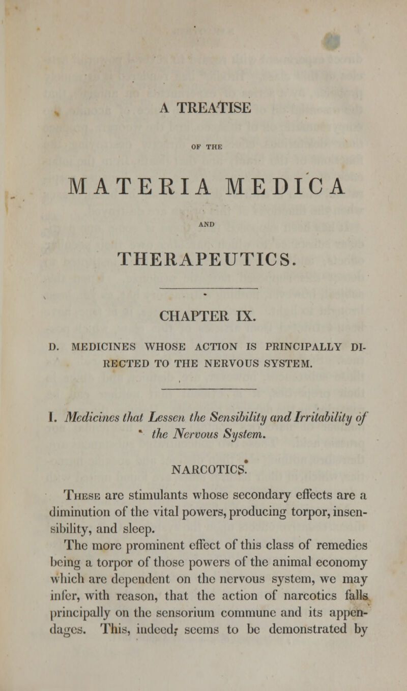 MATERIA MEDICA THERAPEUTICS. CHAPTER IX. D. MEDICINES WHOSE ACTION IS PRINCIPALLY DI- RECTED TO THE NERVOUS SYSTEM. 1. Medicines that Lessen the Sensibility and Irritability of * the Nervous System. NARCOTICS? These are stimulants whose secondary effects are a diminution of the vital powers, producing torpor, insen- sibility, and sleep. The more prominent effect of this class of remedies being a torpor of those powers of the animal economy which arc dependent on the nervous system, we may infer, with reason, that the action of narcotics falls principally on the sensorium commune and its appen- dages. This, indeed,- seems to be demonstrated by