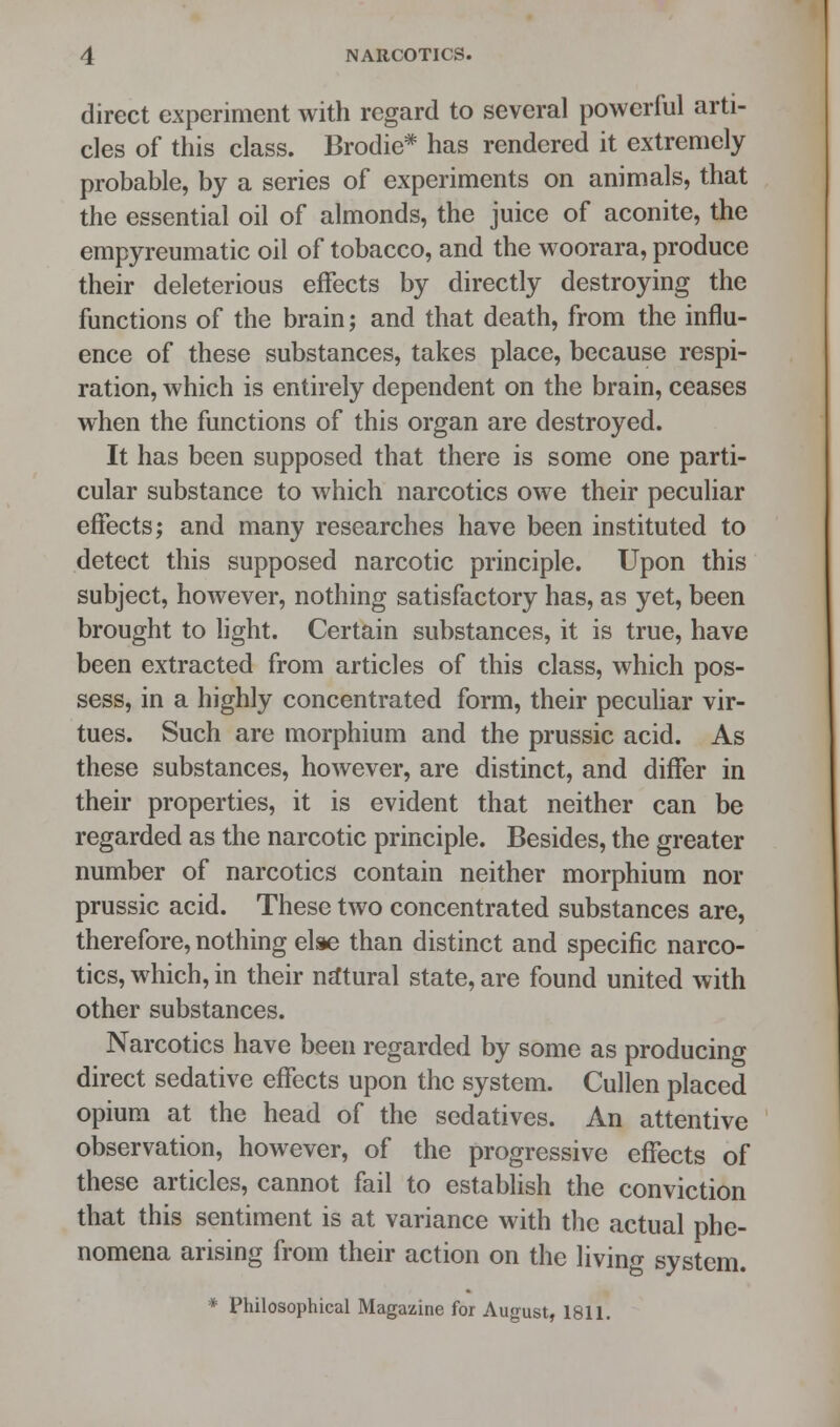 NARCOTICS. direct experiment with regard to several powerful arti- cles of this class. Brodie* has rendered it extremely probable, by a series of experiments on animals, that the essential oil of almonds, the juice of aconite, the empyreumatic oil of tobacco, and the woorara, produce their deleterious effects by directly destroying the functions of the brain; and that death, from the influ- ence of these substances, takes place, because respi- ration, which is entirely dependent on the brain, ceases when the functions of this organ are destroyed. It has been supposed that there is some one parti- cular substance to which narcotics owe their peculiar effects; and many researches have been instituted to detect this supposed narcotic principle. Upon this subject, however, nothing satisfactory has, as yet, been brought to light. Certain substances, it is true, have been extracted from articles of this class, which pos- sess, in a highly concentrated form, their peculiar vir- tues. Such are morphium and the prussic acid. As these substances, however, are distinct, and differ in their properties, it is evident that neither can be regarded as the narcotic principle. Besides, the greater number of narcotics contain neither morphium nor prussic acid. These two concentrated substances are, therefore, nothing else than distinct and specific narco- tics, which, in their natural state, are found united with other substances. Narcotics have been regarded by some as producing direct sedative effects upon the system. Cullen placed opium at the head of the sedatives. An attentive observation, however, of the progressive effects of these articles, cannot fail to establish the conviction that this sentiment is at variance with the actual phe- nomena arising from their action on the living system. * Philosophical Magazine for August, 1811.