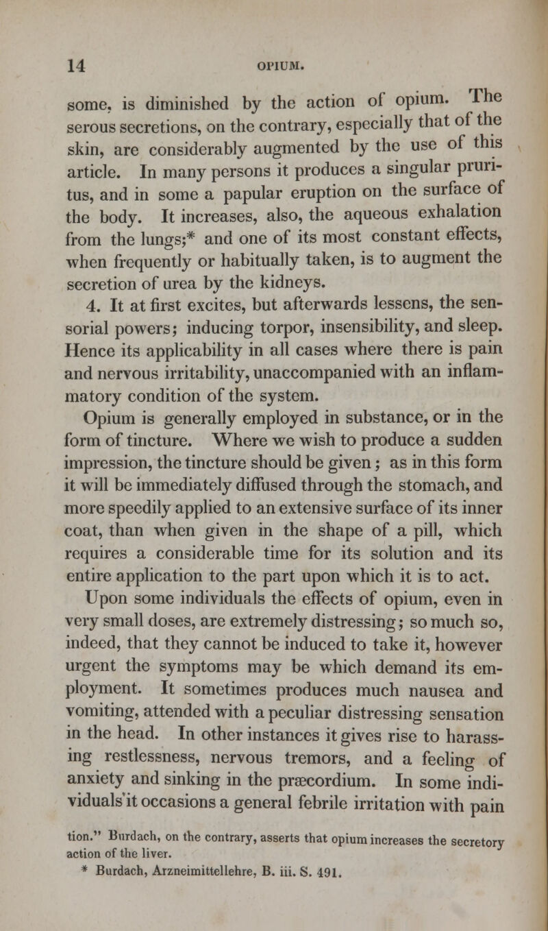 some, is diminished by the action of opium. The serous secretions, on the contrary, especially that of the skin, are considerably augmented by the use of this article. In many persons it produces a singular pruri- tus, and in some a papular eruption on the surface of the body. It increases, also, the aqueous exhalation from the lungs;* and one of its most constant effects, when frequently or habitually taken, is to augment the secretion of urea by the kidneys. 4. It at first excites, but afterwards lessens, the sen- sorial powers; inducing torpor, insensibility, and sleep. Hence its applicability in all cases where there is pain and nervous irritability, unaccompanied with an inflam- matory condition of the system. Opium is generally employed in substance, or in the form of tincture. Where we wish to produce a sudden impression, the tincture should be given; as in this form it will be immediately diffused through the stomach, and more speedily applied to an extensive surface of its inner coat, than when given in the shape of a pill, which requires a considerable time for its solution and its entire application to the part upon which it is to act. Upon some individuals the effects of opium, even in very small doses, are extremely distressing; so much so, indeed, that they cannot be induced to take it, however urgent the symptoms may be which demand its em- ployment. It sometimes produces much nausea and vomiting, attended with a peculiar distressing sensation in the head. In other instances it gives rise to harass- ing restlessness, nervous tremors, and a feeling of anxiety and sinking in the prsecordium. In some indi- viduals'it occasions a general febrile irritation with pain tion. Bnrdach, on the contrary, asserts that opium increases the secretory action of the liver. * Burdach, Arzneimittellehre, B. iii. S. 491.