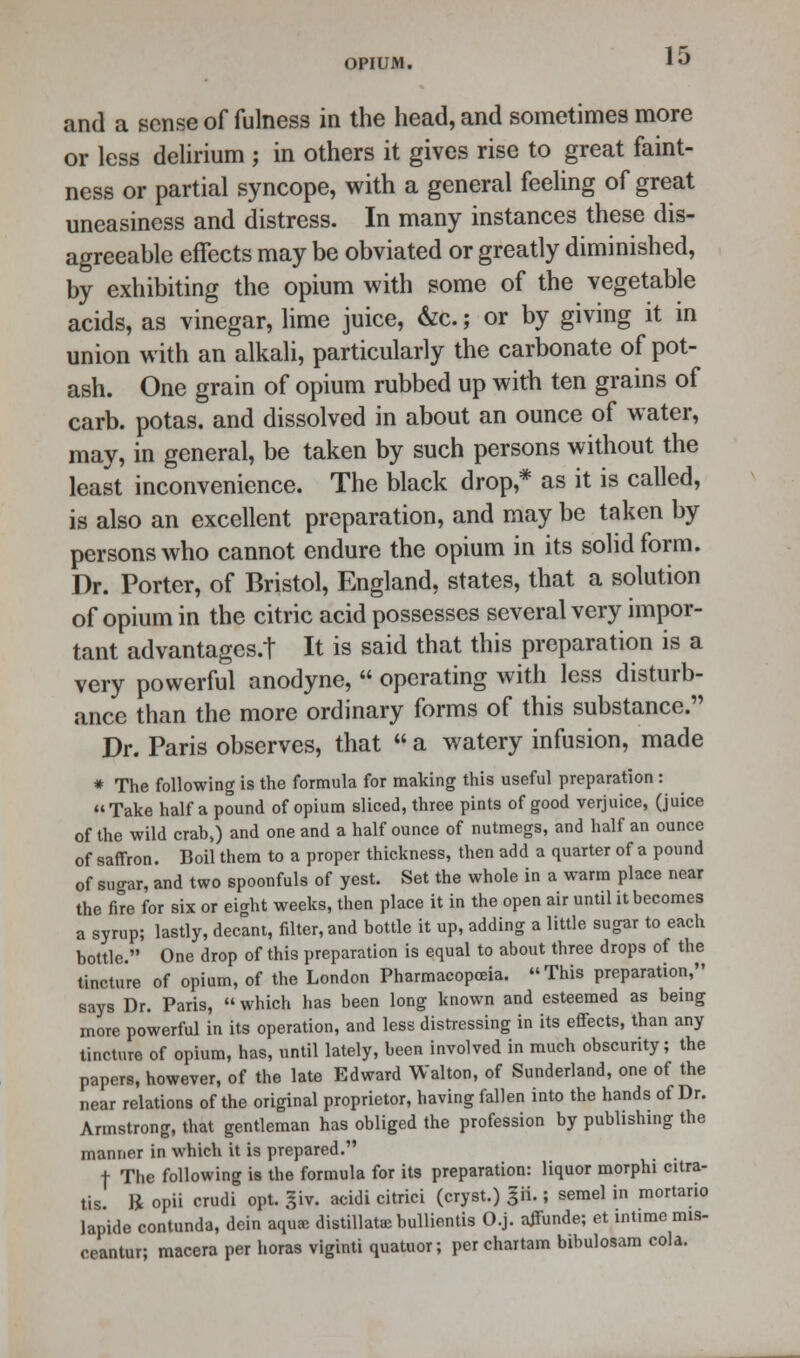 and a sense of fulness in the head, and sometimes more or less delirium j in others it gives rise to great faint- ness or partial syncope, with a general feeling of great uneasiness and distress. In many instances these dis- agreeable effects may be obviated or greatly diminished, by exhibiting the opium with some of the vegetable acids, as vinegar, lime juice, &c.; or by giving it in union with an alkali, particularly the carbonate of pot- ash. One grain of opium rubbed up with ten grains of carb. potas. and dissolved in about an ounce of water, may, in general, be taken by such persons without the least inconvenience. The black drop,* as it is called, is also an excellent preparation, and may be taken by persons who cannot endure the opium in its solid form. Dr. Porter, of Bristol, England, states, that a solution of opium in the citric acid possesses several very impor- tant advantages.! It is said that this preparation is a very powerful anodyne,  operating with less disturb- ance than the more ordinary forms of this substance. Dr. Paris observes, that  a watery infusion, made * The following is the formula for making this useful preparation: Take half a pound of opium sliced, three pints of good verjuice, (juice of the wild crab,) and one and a half ounce of nutmegs, and half an ounce of saffron. Boil them to a proper thickness, then add a quarter of a pound of sugar, and two spoonfuls of yest. Set the whole in a warm place near the fire for six or eight weeks, then place it in the open air until it becomes a syrup; lastly, decant, filter, and bottle it up, adding a little sugar to each bottle. One drop of this preparation is equal to about three drops of the tincture of opium, of the London Pharmacopoeia. This preparation, says Dr. Paris,  which has been long known and esteemed as being more powerful in its operation, and less distressing in its effects, than any tincture of opium, has, until lately, been involved in much obscurity; the papers, however, of the late Edward Walton, of Sunderland, one of the near relations of the original proprietor, having fallen into the hands of Dr. Armstrong, that gentleman has obliged the profession by publishing the manner in which it is prepared. t The following is the formula for its preparation: liquor morphi citra- tis. ft opii crudi opt. giv. acidi citrici (cryst.) p.; semel in mortario lapide contunda, dein aquae distillate bullientis O.j. affunde; et intime mis- ceantur; macera per horas viginti quatuor; per chartam bibulosam cola.