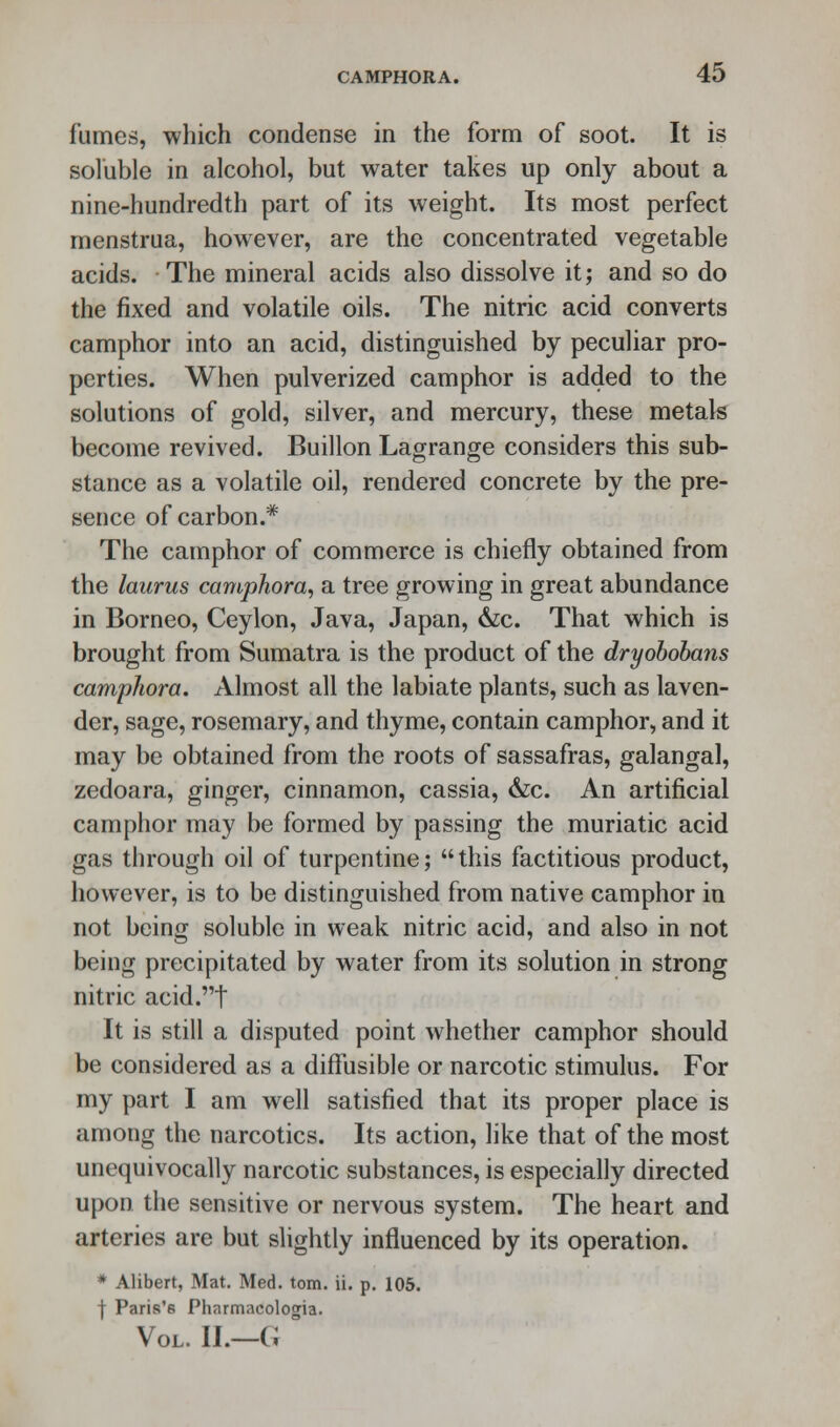 fumes, which condense in the form of soot. It is soluble in alcohol, but water takes up only about a nine-hundredth part of its weight. Its most perfect menstrua, however, are the concentrated vegetable acids. The mineral acids also dissolve it; and so do the fixed and volatile oils. The nitric acid converts camphor into an acid, distinguished by peculiar pro- perties. When pulverized camphor is added to the solutions of gold, silver, and mercury, these metals become revived. Buillon Lagrange considers this sub- stance as a volatile oil, rendered concrete by the pre- sence of carbon.* The camphor of commerce is chiefly obtained from the laurus camphora, a tree growing in great abundance in Borneo, Ceylon, Java, Japan, &c. That which is brought from Sumatra is the product of the dryobobans camphora. Almost all the labiate plants, such as laven- der, sage, rosemary, and thyme, contain camphor, and it may be obtained from the roots of sassafras, galangal, zedoara, ginger, cinnamon, cassia, &c. An artificial camphor may be formed by passing the muriatic acid gas through oil of turpentine; this factitious product, however, is to be distinguished from native camphor in not being soluble in weak nitric acid, and also in not being precipitated by water from its solution in strong nitric acid.t It is still a disputed point whether camphor should be considered as a diffusible or narcotic stimulus. For my part I am well satisfied that its proper place is among the narcotics. Its action, like that of the most unequivocally narcotic substances, is especially directed upon the sensitive or nervous system. The heart and arteries are but slightly influenced by its operation. * Alibert, Mat. Med. torn. ii. p. 105. f Paris's Pharmacologia. Vol. II.—G