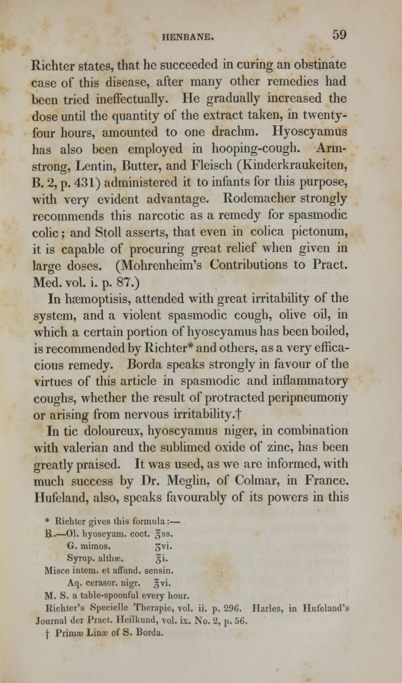 Richter states, that he succeeded in curing an obstinate case of this disease, after many other remedies had been tried ineffectually. He gradually increased the dose until the quantity of the extract taken, in twenty- four hours, amounted to one drachm. Hyoscyamus has also been employed in hooping-cough. Arm- strong, Lentin, Butter, and Fleisch (Kinderkraukeiten, B. 2, p. 431) administered it to infants for this purpose, with very evident advantage. Rodemacher strongly recommends this narcotic as a remedy for spasmodic colic; and Stoll asserts, that even in colica pictonum, it is capable of procuring great relief when given in large doses. (Mohrenheim's Contributions to Pract. Med. vol. i. p. 87.) In hsemoptisis, attended with great irritability of the system, and a violent spasmodic cough, olive oil, in which a certain portion of hyoscyamus has been boiled, is recommended by Richter* and others, as a very effica- cious remedy. Borda speaks strongly in favour of the virtues of this article in spasmodic and inflammatory coughs, whether the result of protracted peripneumony or arising from nervous irritability.t In tic doloureux, hyoscyamus niger, in combination with valerian and the sublimed oxide of zinc, has been greatly praised. It was used, as we are informed, with much success by Dr. Meglin, of Colmar, in France. Hufeland, also, speaks favourably of its powers in this * Richter gives this formula:— R.—01. hyoscyam. coct. gss. G. mimos. gvi. Syrup, althae. j|i. Misce intern, et affund. sensin. Aq. cerasor. nigr. ,^vi. M. S. a table-spoonful every hour. Richter's Specielle Therapie, vol. ii. p. 296. Harles, in Hufeland's Journal der Pract. Heilkund, vol. ix. No. 2, p. 56. f Prima; Lina; of S. Borda.