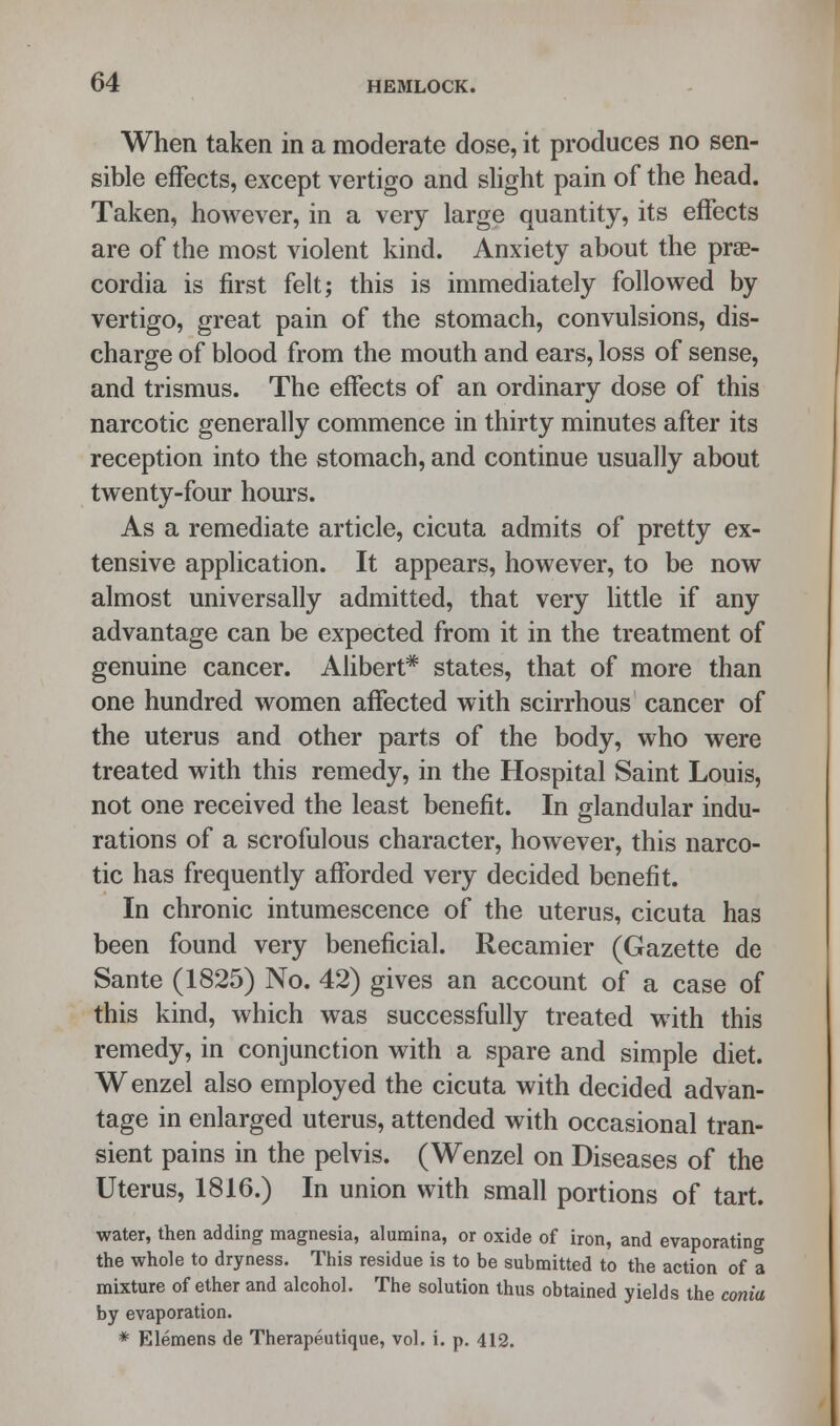 When taken in a moderate dose, it produces no sen- sible effects, except vertigo and slight pain of the head. Taken, however, in a very large quantity, its effects are of the most violent kind. Anxiety about the prae- cordia is first felt; this is immediately followed by vertigo, great pain of the stomach, convulsions, dis- charge of blood from the mouth and ears, loss of sense, and trismus. The effects of an ordinary dose of this narcotic generally commence in thirty minutes after its reception into the stomach, and continue usually about twenty-four hours. As a remediate article, cicuta admits of pretty ex- tensive application. It appears, however, to be now almost universally admitted, that very little if any advantage can be expected from it in the treatment of genuine cancer. Alibert* states, that of more than one hundred women affected with scirrhous cancer of the uterus and other parts of the body, who were treated with this remedy, in the Hospital Saint Louis, not one received the least benefit. In glandular indu- rations of a scrofulous character, however, this narco- tic has frequently afforded very decided benefit. In chronic intumescence of the uterus, cicuta has been found very beneficial. Recamier (Gazette de Sante (1825) No. 42) gives an account of a case of this kind, which was successfully treated with this remedy, in conjunction with a spare and simple diet. Wenzel also employed the cicuta with decided advan- tage in enlarged uterus, attended with occasional tran- sient pains in the pelvis. (Wenzel on Diseases of the Uterus, 1816.) In union with small portions of tart. water, then adding magnesia, alumina, or oxide of iron, and evaporating the whole to dryness. This residue is to be submitted to the action of a mixture of ether and alcohol. The solution thus obtained yields the conia by evaporation. * Elemens de Therapeutique, vol. i. p. 412.