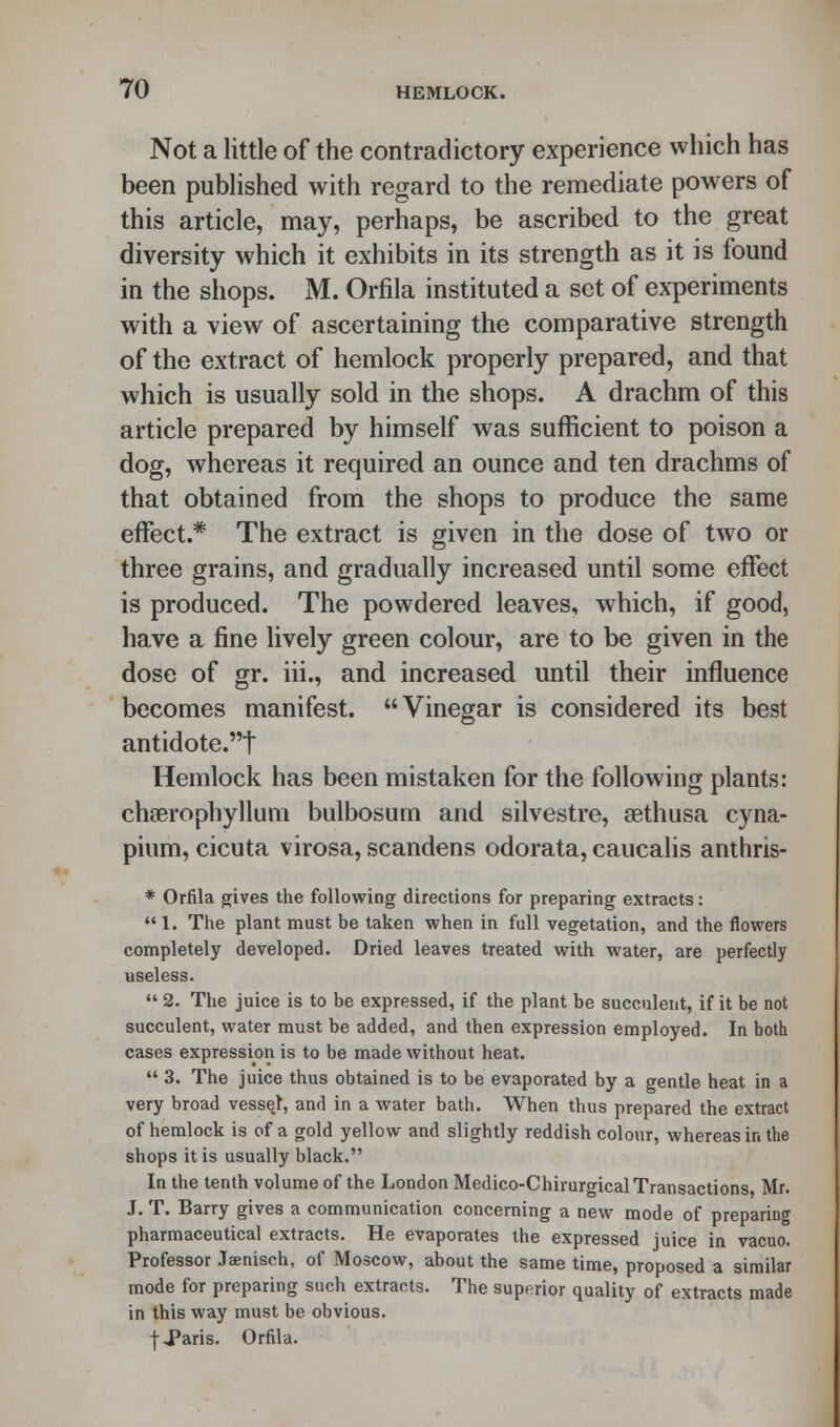 Not a little of the contradictory experience which has been published with regard to the remediate powers of this article, may, perhaps, be ascribed to the great diversity which it exhibits in its strength as it is found in the shops. M. Orfila instituted a set of experiments with a view of ascertaining the comparative strength of the extract of hemlock properly prepared, and that which is usually sold in the shops. A drachm of this article prepared by himself was sufficient to poison a dog, whereas it required an ounce and ten drachms of that obtained from the shops to produce the same effect.* The extract is given in the dose of two or three grains, and gradually increased until some effect is produced. The powdered leaves, which, if good, have a fine lively green colour, are to be given in the dose of gr. iii., and increased until their influence becomes manifest. Vinegar is considered its best antidote.t Hemlock has been mistaken for the following plants: chaerophyllum bulbosum and silvestre, sethusa cyna- pium, cicuta virosa, scandens odorata, caucalis anthris- * Orfila gives the following directions for preparing extracts:  1. The plant must be taken when in full vegetation, and the flowers completely developed. Dried leaves treated with water, are perfectly useless.  2. The juice is to be expressed, if the plant be succulent, if it be not succulent, water must be added, and then expression employed. In both cases expression is to be made without heat.  3. The juice thus obtained is to be evaporated by a gentle heat in a very broad vesse.t, and in a water bath. When thus prepared the extract of hemlock is of a gold yellow and slightly reddish colour, whereas in the shops it is usually black. In the tenth volume of the London Medico-Chirurgical Transactions Mr. J. T. Barry gives a communication concerning a new mode of preparing pharmaceutical extracts. He evaporates the expressed juice in vacuo. Professor Jaenisch, of Moscow, about the same time, proposed a similar mode for preparing such extracts. The superior quality of extracts made in this way must be obvious. t Paris. Orfila.