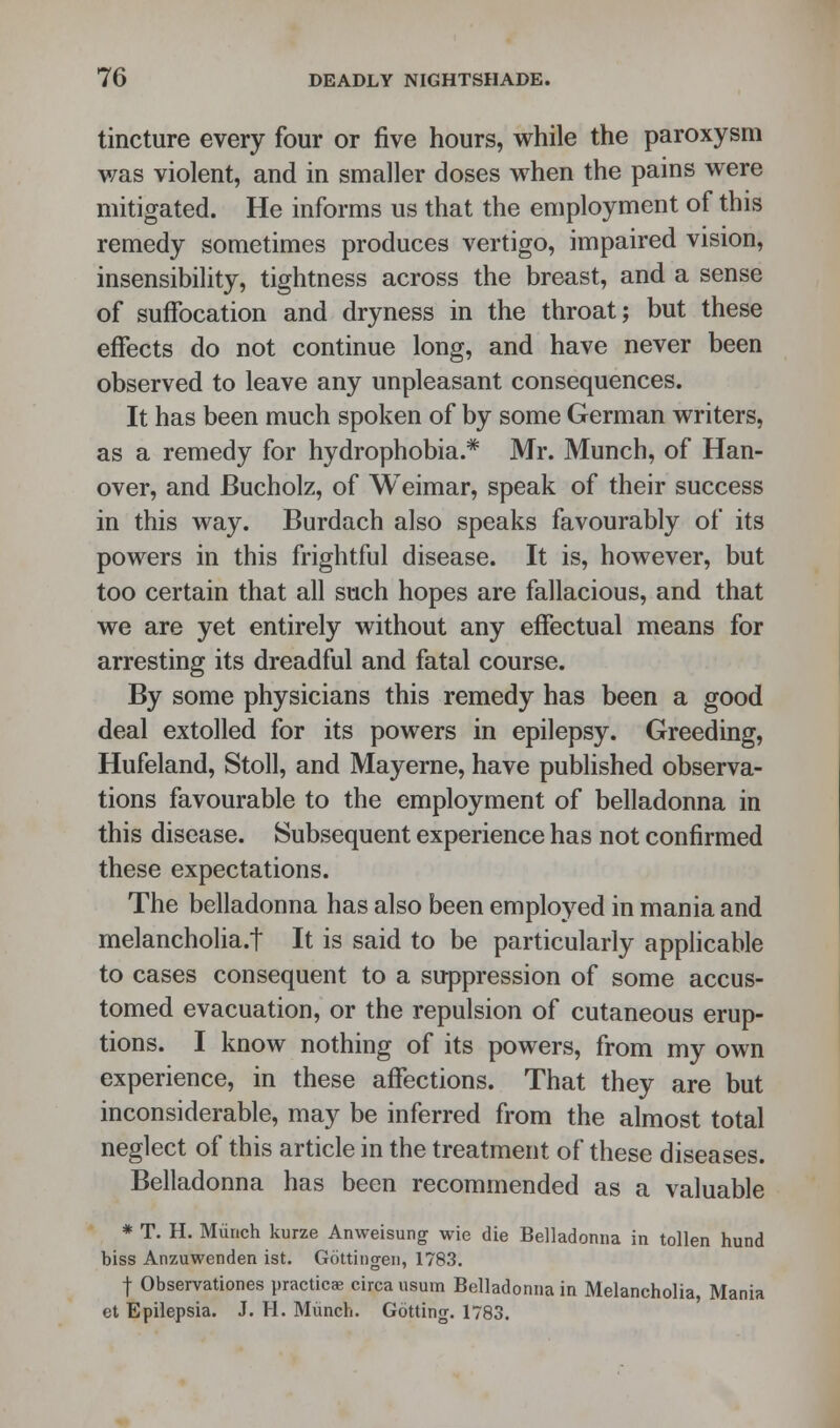 tincture every four or five hours, while the paroxysm was violent, and in smaller doses when the pains were mitigated. He informs us that the employment of this remedy sometimes produces vertigo, impaired vision, insensibility, tightness across the breast, and a sense of suffocation and dryness in the throat; but these effects do not continue long, and have never been observed to leave any unpleasant consequences. It has been much spoken of by some German writers, as a remedy for hydrophobia.* Mr. Munch, of Han- over, and Bucholz, of Weimar, speak of their success in this way. Burdach also speaks favourably of its powers in this frightful disease. It is, however, but too certain that all such hopes are fallacious, and that we are yet entirely without any effectual means for arresting its dreadful and fatal course. By some physicians this remedy has been a good deal extolled for its powers in epilepsy. Greeding, Hufeland, Stoll, and Mayerne, have published observa- tions favourable to the employment of belladonna in this disease. Subsequent experience has not confirmed these expectations. The belladonna has also been employed in mania and melancholia.! It is said to be particularly applicable to cases consequent to a suppression of some accus- tomed evacuation, or the repulsion of cutaneous erup- tions. I know nothing of its powers, from my own experience, in these affections. That they are but inconsiderable, may be inferred from the almost total neglect of this article in the treatment of these diseases. Belladonna has been recommended as a valuable * T. H. Munch kurze Anweisung wie die Belladonna in tollen hund biss Anzuwenden ist. Gottingen, 1783. j Observationes practice circa usum Belladonna in Melancholia, Mania et Epilepsia. J. H. Munch. Gotting. 1783.