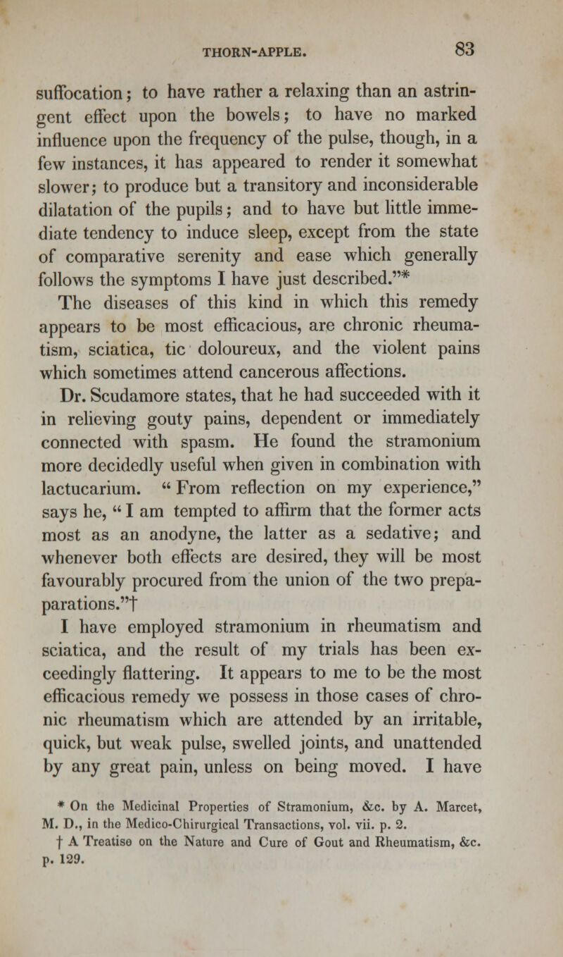 suffocation; to have rather a relaxing than an astrin- gent effect upon the bowels; to have no marked influence upon the frequency of the pulse, though, in a few instances, it has appeared to render it somewhat slower; to produce but a transitory and inconsiderable dilatation of the pupils; and to have but little imme- diate tendency to induce sleep, except from the state of comparative serenity and ease which generally follows the symptoms I have just described.* The diseases of this kind in which this remedy appears to be most efficacious, are chronic rheuma- tism, sciatica, tic doloureux, and the violent pains which sometimes attend cancerous affections. Dr. Scudamore states, that he had succeeded with it in relieving gouty pains, dependent or immediately connected with spasm. He found the stramonium more decidedly useful when given in combination with lactucarium.  From reflection on my experience, says he,  I am tempted to affirm that the former acts most as an anodyne, the latter as a sedative; and whenever both effects are desired, they will be most favourably procured from the union of the two prepa- parations.t I have employed stramonium in rheumatism and sciatica, and the result of my trials has been ex- ceedingly flattering. It appears to me to be the most efficacious remedy we possess in those cases of chro- nic rheumatism which are attended by an irritable, quick, but weak pulse, swelled joints, and unattended by any great pain, unless on being moved. I have * On the Medicinal Properties of Stramonium, &c. by A. Marcet, M. D., in the Medico-Chirurgical Transactions, vol. vii. p. 2. f A Treatise on the Nature and Cure of Gout and Rheumatism, &c. p. 129.