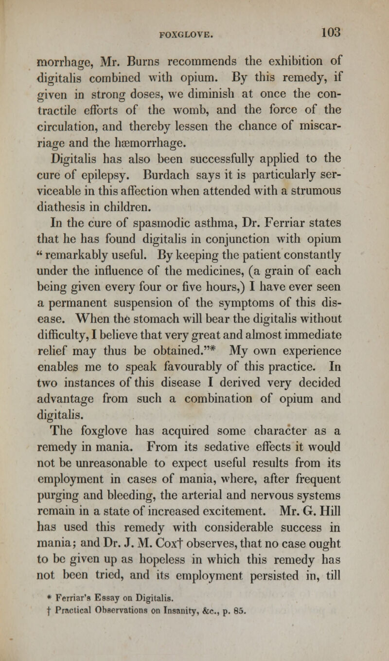 morrhace, Mr. Burns recommends the exhibition of digitalis combined with opium. By this remedy, if given in strong doses, we diminish at once the con- tractile efforts of the womb, and the force of the circulation, and thereby lessen the chance of miscar- riage and the haemorrhage. Digitalis has also been successfully applied to the cure of epilepsy. Burdach says it is particularly ser- viceable in this affection when attended with a strumous diathesis in children. In the cure of spasmodic asthma, Dr. Ferriar states that he has found digitalis in conjunction with opium  remarkably useful. By keeping the patient constantly under the influence of the medicines, (a grain of each being given every four or five hours,) I have ever seen a permanent suspension of the symptoms of this dis- ease. When the stomach will bear the digitalis without difficulty, I believe that very great and almost immediate relief may thus be obtained.* My own experience enables me to speak favourably of this practice. In two instances of this disease I derived very decided advantage from such a combination of opium and digitalis. The foxglove has acquired some character as a remedy in mania. From its sedative effects it would not be unreasonable to expect useful results from its employment in cases of mania, where, after frequent purging and bleeding, the arterial and nervous systems remain in a state of increased excitement. Mr. G. Hill has used this remedy with considerable success in mania; and Dr. J. M. Coxt observes, that no case ought to be given up as hopeless in which this remedy has not been tried, and its employment persisted in, till * Ferriar's Essay on Digitalis. f Practical Observations on Insanity, &c, p. 85.