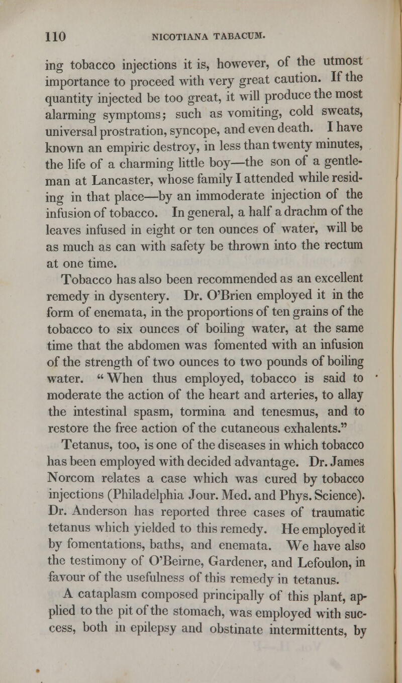 ing tobacco injections it is, however, of the utmost importance to proceed with very great caution. If the quantity injected be too great, it will produce the most alarming symptoms; such as vomiting, cold sweats, universal prostration, syncope, and even death. I have known an empiric destroy, in less than twenty minutes, the life of a charming little boy—the son of a gentle- man at Lancaster, whose family I attended while resid- ing in that place—by an immoderate injection of the infusion of tobacco. In general, a half a drachm of the leaves infused in eight or ten ounces of water, will be as much as can with safety be thrown into the rectum at one time. Tobacco has also been recommended as an excellent remedy in dysentery. Dr. O'Brien employed it in the form of enemata, in the proportions of ten grains of the tobacco to six ounces of boiling water, at the same time that the abdomen was fomented with an infusion of the strength of two ounces to two pounds of boiling water. When thus employed, tobacco is said to moderate the action of the heart and arteries, to allay the intestinal spasm, tormina and tenesmus, and to restore the free action of the cutaneous exhalents. Tetanus, too, is one of the diseases in which tobacco has been employed with decided advantage. Dr. James Norcom relates a case which was cured by tobacco injections (Philadelphia Jour. Med. and Phys. Science). Dr. Anderson has reported three cases of traumatic tetanus which yielded to this remedy. He employed it by fomentations, baths, and enemata. We have also the testimony of O'Beirne, Gardener, and Lefoulon, in favour of the usefulness of this remedy in tetanus. A cataplasm composed principally of this plant, ap- plied to the pit of the stomach, was employed with suc- cess, both in epilepsy and obstinate intermittents, by