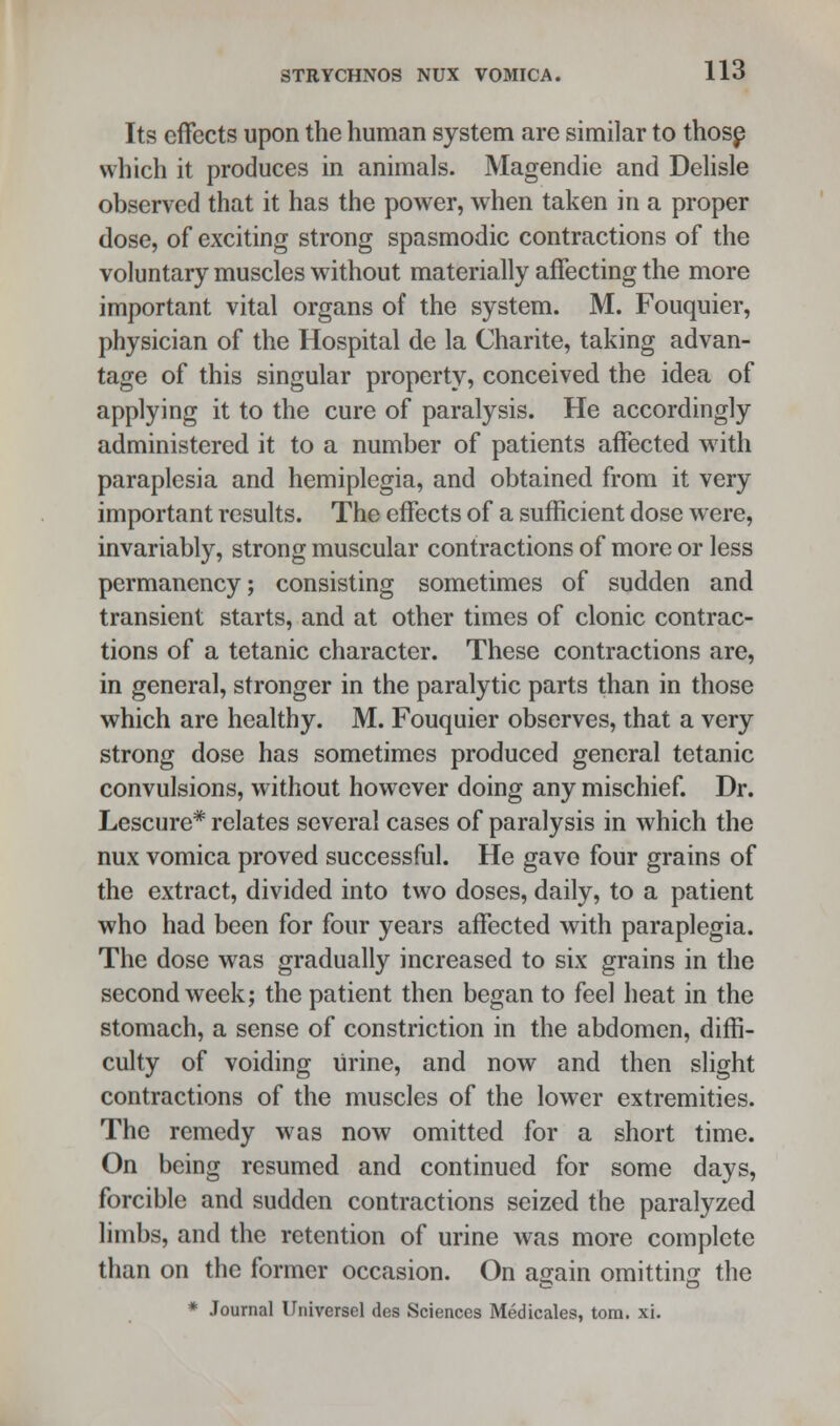 Its effects upon the human system are similar to those which it produces in animals. Magendie and Delisle observed that it has the power, when taken in a proper dose, of exciting strong spasmodic contractions of the voluntary muscles without materially affecting the more important vital organs of the system. M. Fouquier, physician of the Hospital de la Charite, taking advan- tage of this singular property, conceived the idea of applying it to the cure of paralysis. He accordingly administered it to a number of patients affected with paraplesia and hemiplegia, and obtained from it very important results. The effects of a sufficient dose were, invariably, strong muscular contractions of more or less permanency; consisting sometimes of sudden and transient starts, and at other times of clonic contrac- tions of a tetanic character. These contractions are, in general, stronger in the paralytic parts than in those which are healthy. M. Fouquier observes, that a very strong dose has sometimes produced general tetanic convulsions, without however doing any mischief. Dr. Lescure* relates several cases of paralysis in which the nux vomica proved successful. He gave four grains of the extract, divided into two doses, daily, to a patient who had been for four years affected with paraplegia. The dose was gradually increased to six grains in the second week; the patient then began to feel heat in the stomach, a sense of constriction in the abdomen, diffi- culty of voiding urine, and now and then slight contractions of the muscles of the lower extremities. The remedy was now omitted for a short time. On being resumed and continued for some days, forcible and sudden contractions seized the paralyzed limbs, and the retention of urine was more complete than on the former occasion. On a^ain omitting the * Journal Universel des Sciences Medicates, torn. xi.