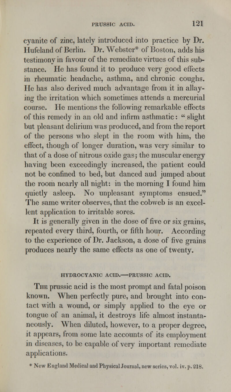 cyanite of zinc, lately introduced into practice by Dr. Hufeland of Berlin. Dr. Webster* of Boston, adds his testimony in favour of the remediate virtues of this sub- stance. He has found it to produce very good effects in rheumatic headache, asthma, and chronic coughs. He has also derived much advantage from it in allay- ing the irritation which sometimes attends a mercurial course. He mentions the following remarkable effects of this remedy in an old and infirm asthmatic:  slight but pleasant delirium was produced, and from the report of the persons who slept in the room with him, the effect, though of longer duration, was very similar to that of a dose of nitrous oxide gas; the muscular energy having been exceedingly increased, the patient could not be confined to bed, but danced aud jumped about the room nearly all night: in the morning I found him quietly asleep. No unpleasant symptoms ensued. The same writer observes, that the cobweb is an excel- lent application to irritable sores. It is generally given in the dose of five or six grains, repeated every third, fourth, or fifth hour. According to the experience of Dr. Jackson, a dose of five grains produces nearly the same effects as one of twenty. HYDROCYANIC ACID. PRUSSIC ACID. The prussic acid is the most prompt and fatal poison known. When perfectly pure, and brought into con- tact with a wound, or simply applied to the eye or tongue of an animal, it destroys life almost instanta- neously. When diluted, however, to a proper degree, it appears, from some late accounts of its employment in diseases, to be capable of very important remediate applications. * New England Medical and Physical Journal, new series, vol. iv. p. 218.