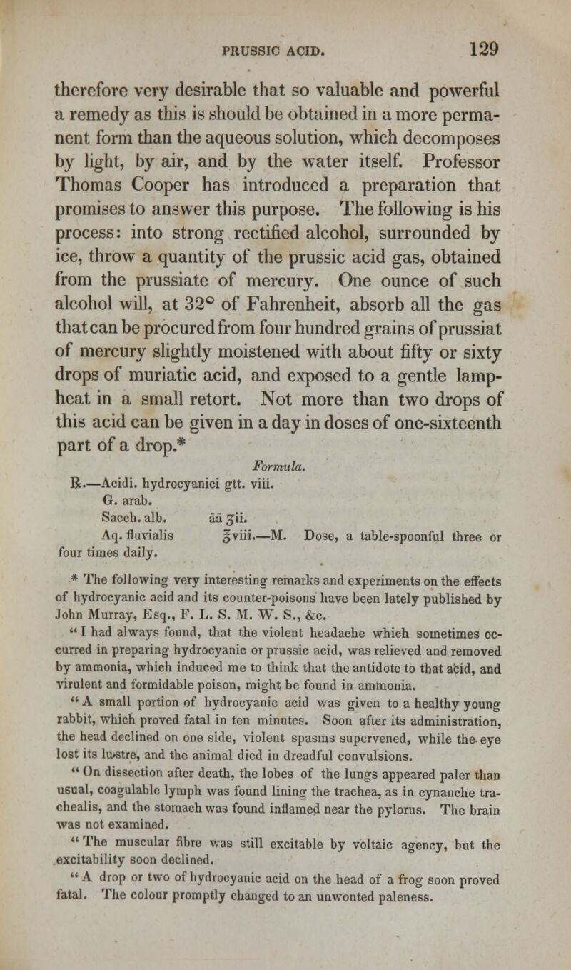 therefore very desirable that so valuable and powerful a remedy as this is should be obtained in a more perma- nent form than the aqueous solution, which decomposes by light, by air, and by the water itself. Professor Thomas Cooper has introduced a preparation that promises to answer this purpose. The following is his process: into strong rectified alcohol, surrounded by ice, throw a quantity of the prussic acid gas, obtained from the prussiate of mercury. One ounce of such alcohol will, at 32° of Fahrenheit, absorb all the gas thatcan be procured from four hundred grains of prussiat of mercury slightly moistened with about fifty or sixty drops of muriatic acid, and exposed to a gentle lamp- heat in a small retort. Not more than two drops of this acid can be given in a day in doses of one-sixteenth part of a drop.* Formula. R.—Acidi. hydrocyanici gtt. viii. G. arab. Sacch. alb. ivl 5U. Aq. fluvialis Jviii.—M. Dose, a table-spoonful three or four times daily. * The following very interesting remarks and experiments on the effects of hydrocyanic acid and its counter-poisons have been lately published by John Murray, Esq., F. L. S. M. W. S., &c.  I had always found, that the violent headache which sometimes oc- curred in preparing hydrocyanic or prussic acid, was relieved and removed by ammonia, which induced me to think that the antidote to that acid, and virulent and formidable poison, might be found in ammonia.  A small portion of hydrocyanic acid was given to a healthy young rabbit, which proved fatal in ten minutes. Soon after its administration, the head declined on one side, violent spasms supervened, while the- eye lost its lu>stre, and the animal died in dreadful convulsions.  On dissection after death, the lobes of the lungs appeared paler than usual, coagulable lymph was found lining the trachea, as in cynanche tra- chealis, and the stomach was found inflamed near the pylorus. The brain was not examined. The muscular fibre was still excitable by voltaic agency, but the excitability soon declined.  A drop or two of hydrocyanic acid on the head of a frog soon proved fatal. The colour promptly changed to an unwonted paleness.