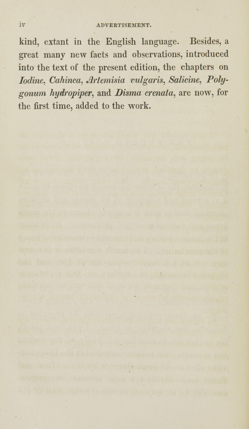 kind, extant in the English language. Besides, a great many new facts and observations, introduced into the text of the present edition, the chapters on Iodine, Cahinca, Artemisia vulgaris, Salicine, Poly- gonum hydropiper, and Disma crenata, are now, for the first time, added to the work.