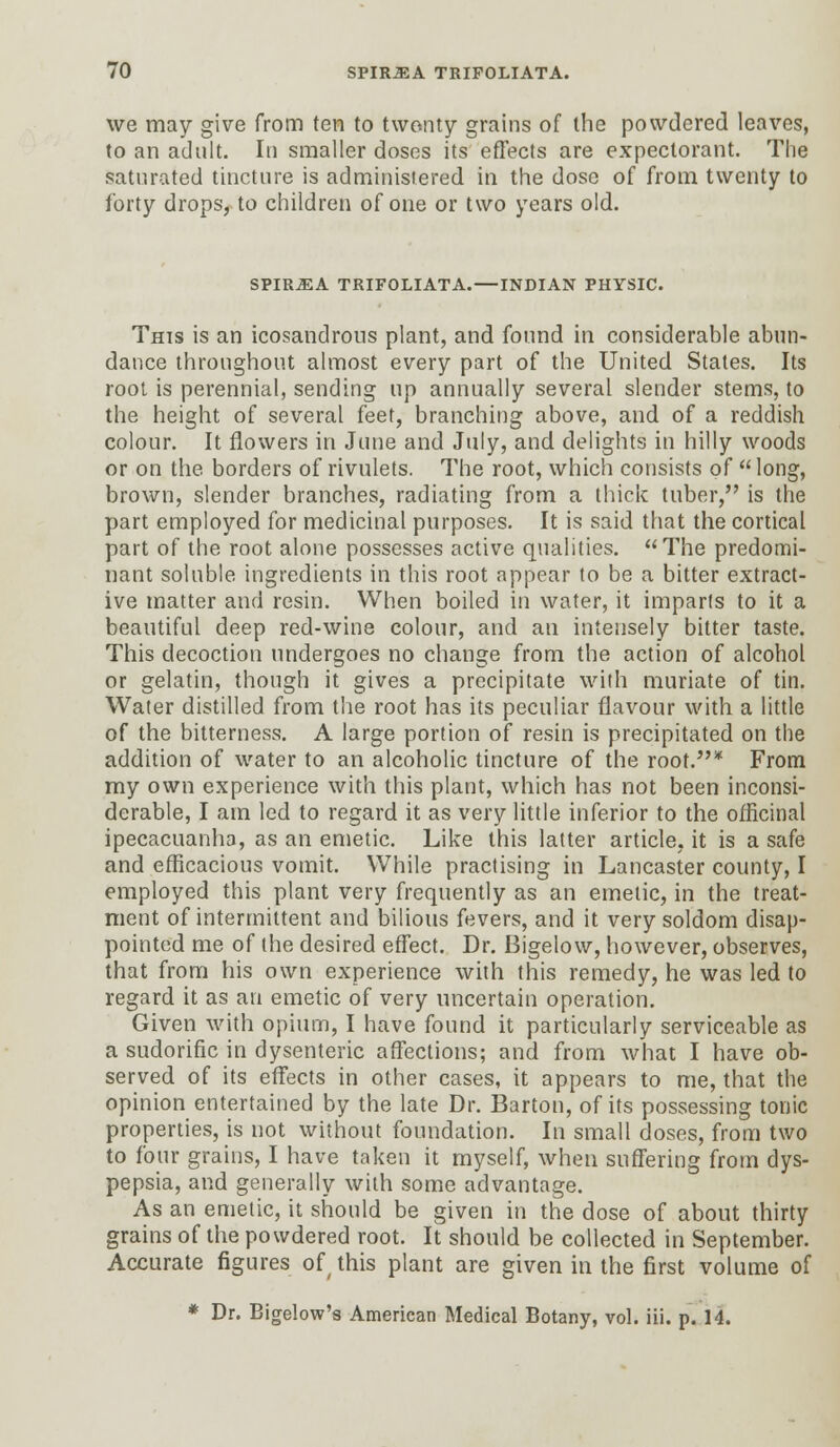 we may give from ten to twenty grains of the powdered leaves, to an adult. In smaller doses its effects are expectorant. The saturated tincture is administered in the dose of from twenty to forty drops, to children of one or two years old. SPIR^A TRIFOLIATA.—INDIAN PHYSIC. This is an icosandrous plant, and found in considerable abun- dance throughout almost every part of the United States. Its root is perennial, sending up annually several slender stems, to the height of several feet, branching above, and of a reddish colour. It flowers in June and July, and delights in hilly woods or on the borders of rivulets. The root, which consists of long, brown, slender branches, radiating from a thick tuber, is the part employed for medicinal purposes. It is said that the cortical part of the root alone possesses active qualities. The predomi- nant soluble ingredients in this root appear to be a bitter extract- ive matter and resin. When boiled in water, it imparls to it a beautiful deep red-wine colour, and an intensely bitter taste. This decoction undergoes no change from the action of alcohol or gelatin, though it gives a precipitate with muriate of tin. Water distilled from the root has its peculiar flavour with a little of the bitterness. A large portion of resin is precipitated on the addition of water to an alcoholic tincture of the root.* From my own experience with this plant, which has not been inconsi- derable, I am led to regard it as very little inferior to the officinal ipecacuanha, as an emetic. Like this latter article, it is a safe and efficacious vomit. While practising in Lancaster county, I employed this plant very frequently as an emetic, in the treat- ment of intermittent and bilious fevers, and it very soldom disap- pointed me of the desired effect. Dr. Bigelow, however, observes, that from his own experience with this remedy, he was led to regard it as an emetic of very uncertain operation. Given with opium, I have found it particularly serviceable as a sudorific in dysenteric affections; and from what I have ob- served of its effects in other cases, it appears to me, that the opinion entertained by the late Dr. Barton, of its possessing tonic properties, is not without foundation. In small doses, from two to four grains, I have taken it myself, when suffering from dys- pepsia, and generally with some advantage. As an emetic, it should be given in the dose of about thirty grains of the powdered root. It should be collected in September. Accurate figures ofthis plant are given in the first volume of