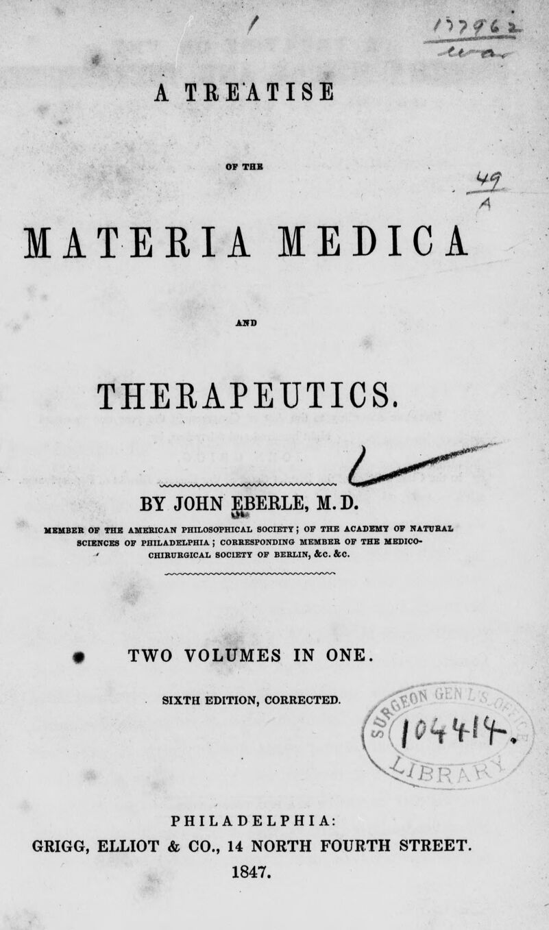 A TREATISE JO. A MATERIA MEDIC A THERAPEUTICS. BY JOHN EBERLE, M.D. MEMBER OF THK AMERICAN PHILOSOPHICAL SOCIETY J OF THE ACADEMY OF NATURAL SCIENCES OF PHILADELPHIA J CORRESPONDING MEMBER OF THE MEDICO- ' CHIRUKGICAL SOCIETY OF BERLIN, &C. &C. • TWO VOLUMES IN ONE. SIXTH EDITION, CORRECTED. PHILADELPHIA: GRIGG, ELLIOT & CO., 14 NORTH FOURTH STREET. 1847.