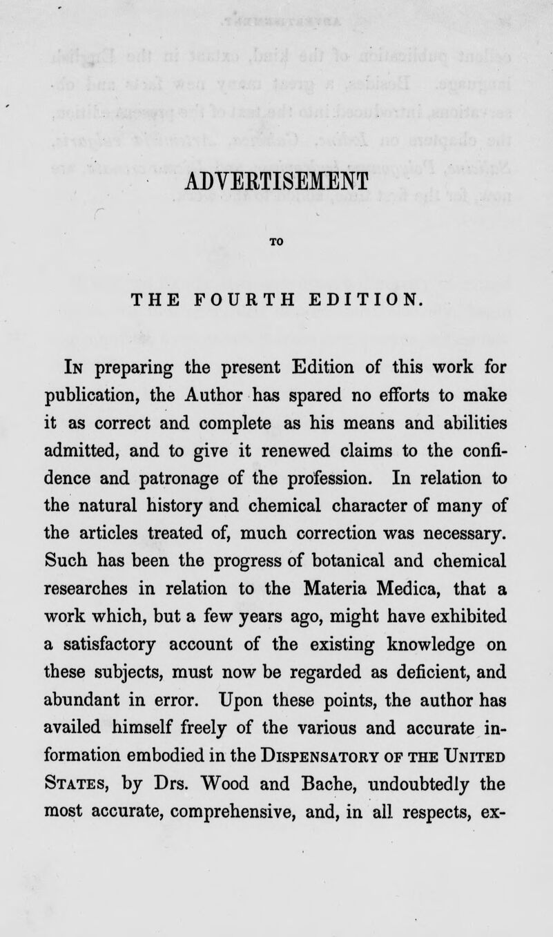 ADVERTISEMENT TO THE FOURTH EDITION. In preparing the present Edition of this work for publication, the Author has spared no efforts to make it as correct and complete as his means and abilities admitted, and to give it renewed claims to the confi- dence and patronage of the profession. In relation to the natural history and chemical character of many of the articles treated of, much correction was necessary. Such has been the progress of botanical and chemical researches in relation to the Materia Medica, that a work which, but a few years ago, might have exhibited a satisfactory account of the existing knowledge on these subjects, must now be regarded as deficient, and abundant in error. Upon these points, the author has availed himself freely of the various and accurate in- formation embodied in the Dispensatory of the United States, by Drs. Wood and Bache, undoubtedly the most accurate, comprehensive, and, in all respects, ex-