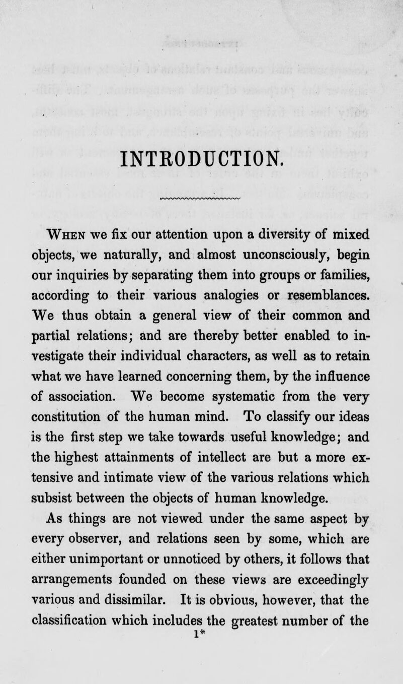 INTRODUCTION. When we fix our attention upon a diversity of mixed objects, we naturally, and almost unconsciously, begin our inquiries by separating them into groups or families, according to their various analogies or resemblances. We thus obtain a general view of their common and partial relations; and are thereby better enabled to in- vestigate their individual characters, as well as to retain what we have learned concerning them, by the influence of association. We become systematic from the very constitution of the human mind. To classify our ideas is the first step we take towards useful knowledge; and the highest attainments of intellect are but a more ex- tensive and intimate view of the various relations which subsist between the objects of human knowledge. As things are not viewed under the same aspect by every observer, and relations seen by some, which are either unimportant or unnoticed by others, it follows that arrangements founded on these views are exceedingly various and dissimilar. It is obvious, however, that the classification which includes the greatest number of the l*