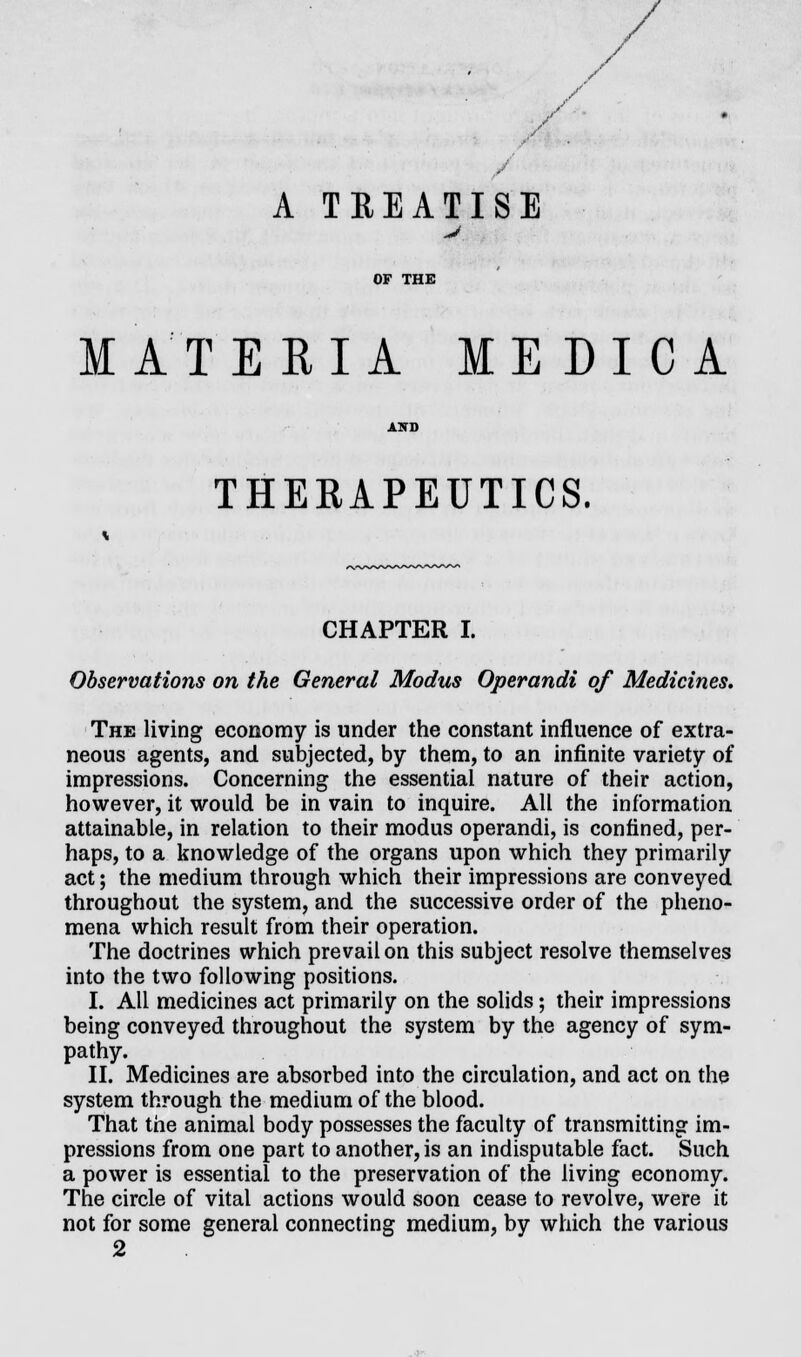 / / A TREATISE J MATERIA ME DICA THERAPEUTICS. CHAPTER I. Observations on the General Modus Operandi of Medicines. The living economy is under the constant influence of extra- neous agents, and subjected, by them, to an infinite variety of impressions. Concerning the essential nature of their action, however, it would be in vain to inquire. All the information attainable, in relation to their modus operandi, is confined, per- haps, to a knowledge of the organs upon which they primarily act; the medium through which their impressions are conveyed throughout the system, and the successive order of the pheno- mena which result from their operation. The doctrines which prevail on this subject resolve themselves into the two following positions. I. All medicines act primarily on the solids; their impressions being conveyed throughout the system by the agency of sym- pathy. II. Medicines are absorbed into the circulation, and act on the system through the medium of the blood. That the animal body possesses the faculty of transmitting im- pressions from one part to another, is an indisputable fact. Such a power is essential to the preservation of the living economy. The circle of vital actions would soon cease to revolve, were it not for some general connecting medium, by which the various