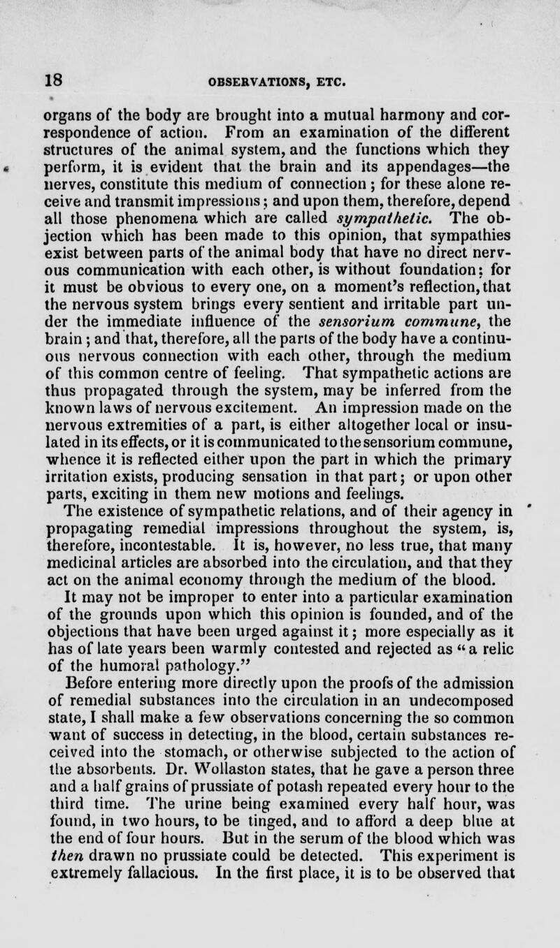 organs of the body are brought into a mutual harmony and cor- respondence of action. From an examination of the different structures of the animal system, and the functions which they perform, it is evident that the brain and its appendages—the nerves, constitute this medium of connection; for these alone re- ceive and transmit impressions; and upon them, therefore, depend all those phenomena which are called sympathetic. The ob- jection which has been made to this opinion, that sympathies exist between parts of the animal body that have no direct nerv- ous communication with each other, is without foundation: for it must be obvious to every one, on a moment's reflection, that the nervous system brings every sentient and irritable part un- der the immediate influence of the sensorium commune, the brain; and that, therefore, all the parts of the body have a continu- ous nervous connection with each other, through the medium of this common centre of feeling. That sympathetic actions are thus propagated through the system, may be inferred from the known laws of nervous excitement. An impression made on the nervous extremities of a part, is either altogether local or insu- lated in its effects, or it is communicated to the sensorium commune, whence it is reflected either upon the part in which the primary irritation exists, producing sensation in that part; or upon other parts, exciting in them new motions and feelings. The existence of sympathetic relations, and of their agency in propagating remedial impressions throughout the system, is, therefore, incontestable. It is, however, no less true, that many medicinal articles are absorbed into the circulation, and that they act on the animal economy through the medium of the blood. It may not be improper to enter into a particular examination of the grounds upon which this opinion is founded, and of the objections that have been urged against it; more especially as it has of late years been warmly contested and rejected as a relic of the humoral pathology. Before entering more directly upon the proofs of the admission of remedial substances info the circulation in an undecomposed state, I shall make a few observations concerning the so common want of success in detecting, in the blood, certain substances re- ceived into the stomach, or otherwise subjected to the action of the absorbents. Dr. Wollaston states, that he gave a person three and a half grains of prussiate of potash repeated every hour to the third time. The urine being examined every half hour, was found, in two hours, to be tinged, and to afford a deep blue at the end of four hours. But in the serum of the blood which was then drawn no prussiate could be detected. This experiment is extremely fallacious. In the first place, it is to be observed that