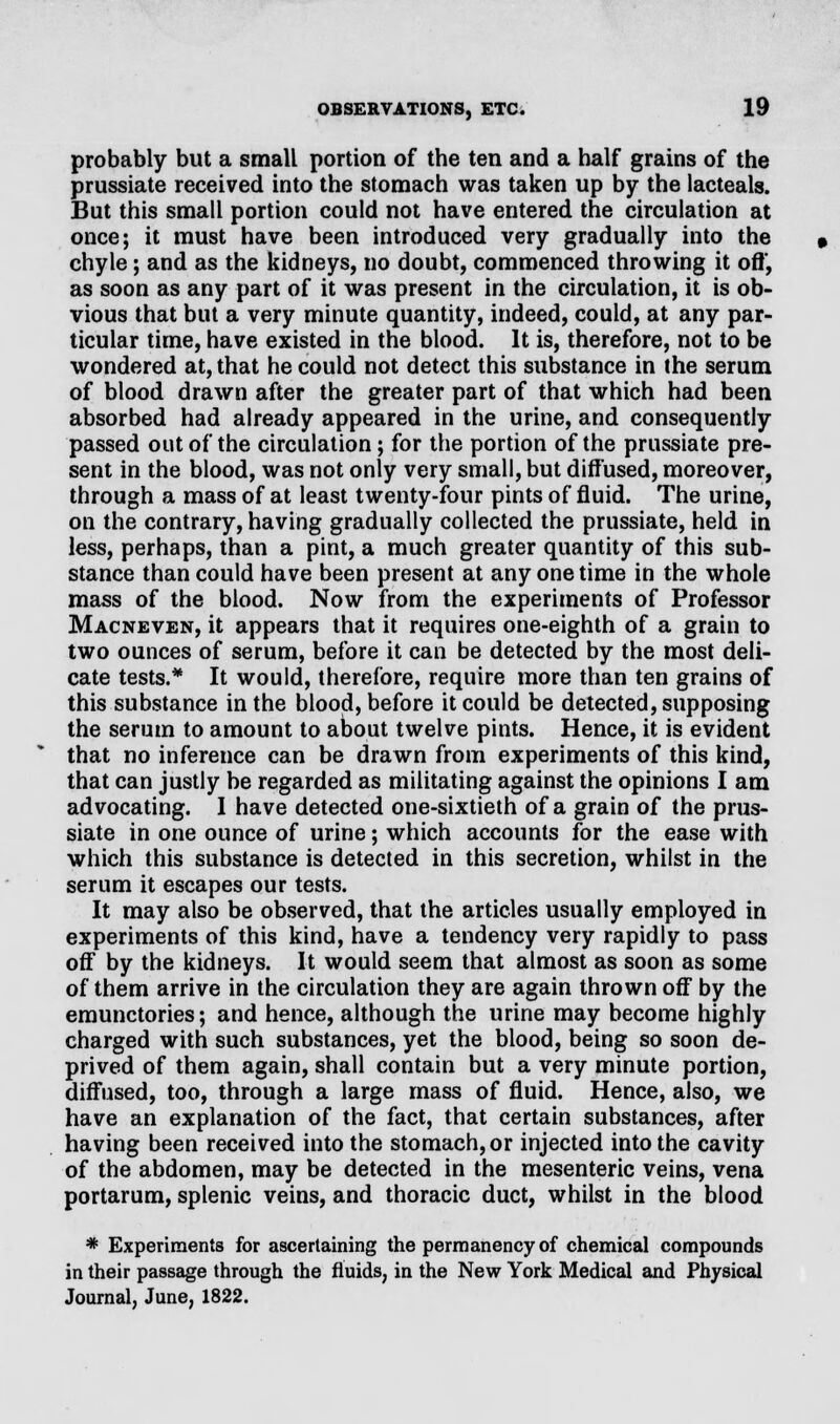 probably but a small portion of the ten and a half grains of the prussiate received into the stomach was taken up by the lacteals. But this small portion could not have entered the circulation at once; it must have been introduced very gradually into the chyle; and as the kidneys, no doubt, commenced throwing it off, as soon as any part of it was present in the circulation, it is ob- vious that but a very minute quantity, indeed, could, at any par- ticular time, have existed in the blood. It is, therefore, not to be wondered at, that he could not detect this substance in the serum of blood drawn after the greater part of that which had been absorbed had already appeared in the urine, and consequently passed out of the circulation; for the portion of the prussiate pre- sent in the blood, was not only very small, but diffused, moreover, through a mass of at least twenty-four pints of fluid. The urine, on the contrary, having gradually collected the prussiate, held in less, perhaps, than a pint, a much greater quantity of this sub- stance than could have been present at any one time in the whole mass of the blood. Now from the experiments of Professor Macneven, it appears that it requires one-eighth of a grain to two ounces of serum, before it can be detected by the most deli- cate tests.* It would, therefore, require more than ten grains of this substance in the blood, before it could be detected, supposing the serum to amount to about twelve pints. Hence, it is evident that no inference can be drawn from experiments of this kind, that can justly be regarded as militating against the opinions I am advocating. I have detected one-sixtieth of a grain of the prus- siate in one ounce of urine; which accounts for the ease with which this substance is detected in this secretion, whilst in the serum it escapes our tests. It may also be observed, that the articles usually employed in experiments of this kind, have a tendency very rapidly to pass off by the kidneys. It would seem that almost as soon as some of them arrive in the circulation they are again thrown off by the emunctories; and hence, although the urine may become highly charged with such substances, yet the blood, being so soon de- prived of them again, shall contain but a very minute portion, diffused, too, through a large mass of fluid. Hence, also, we have an explanation of the fact, that certain substances, after having been received into the stomach, or injected into the cavity of the abdomen, may be detected in the mesenteric veins, vena portarum, splenic veins, and thoracic duct, whilst in the blood * Experiments for ascertaining the permanency of chemical compounds in their passage through the fluids, in the New York Medical and Physical Journal, June, 1822.