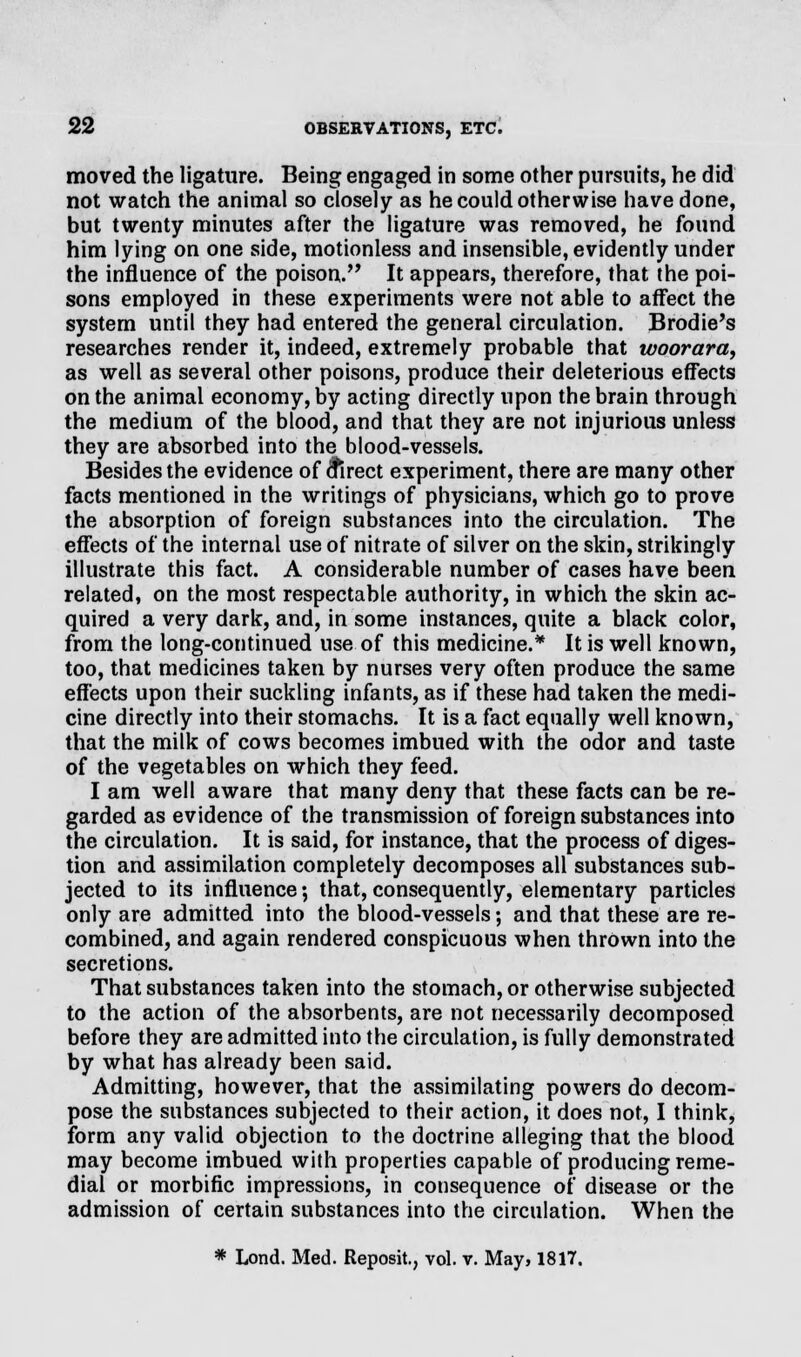 moved the ligature. Being engaged in some other pursuits, he did not watch the animal so closely as he could otherwise have done, but twenty minutes after the ligature was removed, he found him lying on one side, motionless and insensible, evidently under the influence of the poison. It appears, therefore, that the poi- sons employed in these experiments were not able to affect the system until they had entered the general circulation. Brodie's researches render it, indeed, extremely probable that woorara, as well as several other poisons, produce their deleterious effects on the animal economy, by acting directly upon the brain through the medium of the blood, and that they are not injurious unless they are absorbed into the blood-vessels. Besides the evidence of 6*irect experiment, there are many other facts mentioned in the writings of physicians, which go to prove the absorption of foreign substances into the circulation. The effects of the internal use of nitrate of silver on the skin, strikingly illustrate this fact. A considerable number of cases have been related, on the most respectable authority, in which the skin ac- quired a very dark, and, in some instances, quite a black color, from the long-continued use of this medicine.* It is well known, too, that medicines taken by nurses very often produce the same effects upon their suckling infants, as if these had taken the medi- cine directly into their stomachs. It is a fact equally well known, that the milk of cows becomes imbued with the odor and taste of the vegetables on which they feed. I am well aware that many deny that these facts can be re- garded as evidence of the transmission of foreign substances into the circulation. It is said, for instance, that the process of diges- tion and assimilation completely decomposes all substances sub- jected to its influence; that, consequently, elementary particles only are admitted into the blood-vessels; and that these are re- combined, and again rendered conspicuous when thrown into the secretions. That substances taken into the stomach, or otherwise subjected to the action of the absorbents, are not necessarily decomposed before they are admitted into the circulation, is fully demonstrated by what has already been said. Admitting, however, that the assimilating powers do decom- pose the substances subjected to their action, it does not, I think, form any valid objection to the doctrine alleging that the blood may become imbued with properties capable of producing reme- dial or morbific impressions, in consequence of disease or the admission of certain substances into the circulation. When the * Lond. Med. Reposit., vol. v. May, 1817.