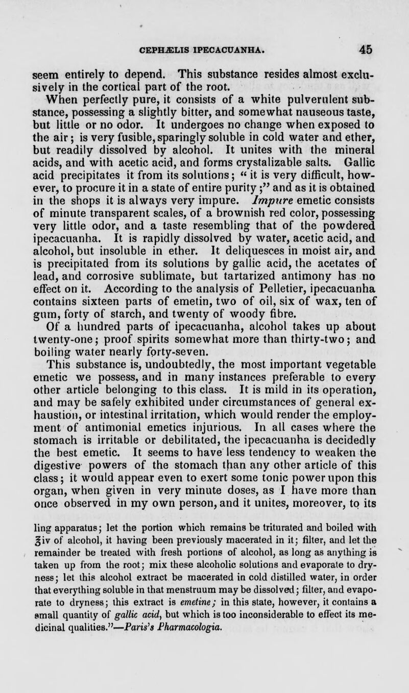 seem entirely to depend. This substance resides almost exclu- sively in the cortical part of the root. When perfectly pure, it consists of a white pulverulent sub- stance, possessing a slightly bitter, and somewhat nauseous taste, but little or no odor. It undergoes no change when exposed to the air; is very fusible, sparingly soluble in cold water and ether, but readily dissolved by alcohol. It unites with the mineral acids, and with acetic acid, and forms crystalizable salts. Gallic acid precipitates it from its solutions;  it is very difficult, how- ever, to procure it in a state of entire purity; and as it is obtained in the shops it is always very impure. Impure emetic consists of minute transparent scales, of a brownish red color, possessing very little odor, and a taste resembling that of the powdered ipecacuanha. It is rapidly dissolved by water, acetic acid, and alcohol, but insoluble in ether. It deliquesces in moist air, and is precipitated from its solutions by gallic acid, the acetates of lead, and corrosive sublimate, but tartarized antimony has no effect on it. According to the analysis of Pelletier, ipecacuanha contains sixteen parts of emetin, two of oil, six of wax, ten of gum, forty of starch, and twenty of woody fibre. Of a hundred parts of ipecacuanha, alcohol takes up about twenty-one; proof spirits somewhat more than thirty-two; and boiling water nearly forty-seven. This substance is, undoubtedly, the most important vegetable emetic we possess, and in many instances preferable to every other article belonging to this class. It is mild in its operation, and may be safely exhibited under circumstances of general ex- haustion, or intestinal irritation, which would render the employ- ment of antimonial emetics injurious. In all cases where the stomach is irritable or debilitated, the ipecacuanha is decidedly the best emetic. It seems to have less tendency to weaken the digestive powers of the stomach than any other article of this class; it would appear even to exert some tonic power upon this organ, when given in very minute doses, as I have more than once observed in my own person, and it unites, moreover, to its ling apparatus; let the portion which remains be triturated and boiled with giv of alcohol, it having been previously macerated in it; filter, and let the remainder be treated with fresh portions of alcohol, as long as anything is taken up from the root; mix these alcoholic solutions and evaporate to dry- ness; let this alcohol extract be macerated in cold distilled water, in order that everything soluble in that menstruum may be dissolved; filter, and evapo- rate to dryness; this extract is emetine; in this state, however, it contains a small quantity of gallic acid, but which is too inconsiderable to effect its me- dicinal qualities.—Paris's Pharmacologia.