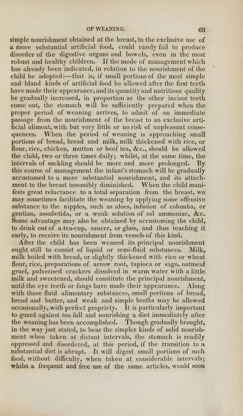 simple nourishment obtained at the breast, to the exclusive use of a more substantial artificial food, could rarely fail to produce disorder of the digestive organs and bowels, even in the most robust and healthy children. If the mode of management which has already been indicated, in relation to the nourishment of the child be adopted:—that is, if small portions of the most simple and bland kinds of artificial food be allowed after the first teeth have made their appearance, and its quantity and nutritious quality be gradually increased, in proportion as the other incisor teeth come out, the stomach will be sufficiently prepared when the proper period of weaning arrives, to admit of an immediate passage from the nourishment of the breast to an exclusive arti- ficial aliment, with but very little or no risk of unpleasant conse- quences. When the period of weaning is approaching small portions of bread, bread and milk, milk thickened with rice, or flour, rice, chicken, mutton or beef tea, &c, should be allowed the child, two or three times daily; whilst, at the same time, the intervals of suckling should be more and more prolonged. By this course of management the infant's stomach will be gradually accustomed to a more substantial nourishment, and its attach- ment to the breast insensibly diminished. When the child mani- fests great reluctance to a total separation from the breast, we may sometimes facilitate the weaning by applying some offensive substance to the nipples, such as aloes, infusion of colomba, or gentian, assafoetida, or a weak solution of sal ammoniac, &c. Some advantage may also be obtained by accustoming the child, to drink out of a tea-cup, saucer, or glass, and thus teaching it early, to receive its nourishment from vessels of this kind. After the child has been weaned its principal nourishment ought still to consist of liquid or semi-fluid substances. Milk, milk boiled with bread, or slightly thickened with rice or wheat flour, rice, preparations of arrow root, tapioca or sago, oatmeal gruel, pulverised crackers dissolved in warm water with a little milk and sweetened, should constitute the principal nourishment, until the eye teeth or fangs have made their appearance. Along with these fluid alimentary substances, small portions of bread, bread and butter, and weak and simple broths may be allowed occasionally, with perfect propriety. It is particularly important to guard against too full and nourishing a diet immediately after the weaning has been accomplished. Though gradually brought, in the way just stated, to bear the simpler kinds of solid nourish- ment when taken at distant intervals, the stomach is readily oppressed and disordered, at this period, if the transition to a substantial diet is abrupt. It will digest small portions of such food, without difficulty, when taken at considerable intervals; whilst a frequent and free use of the same articles, would soon