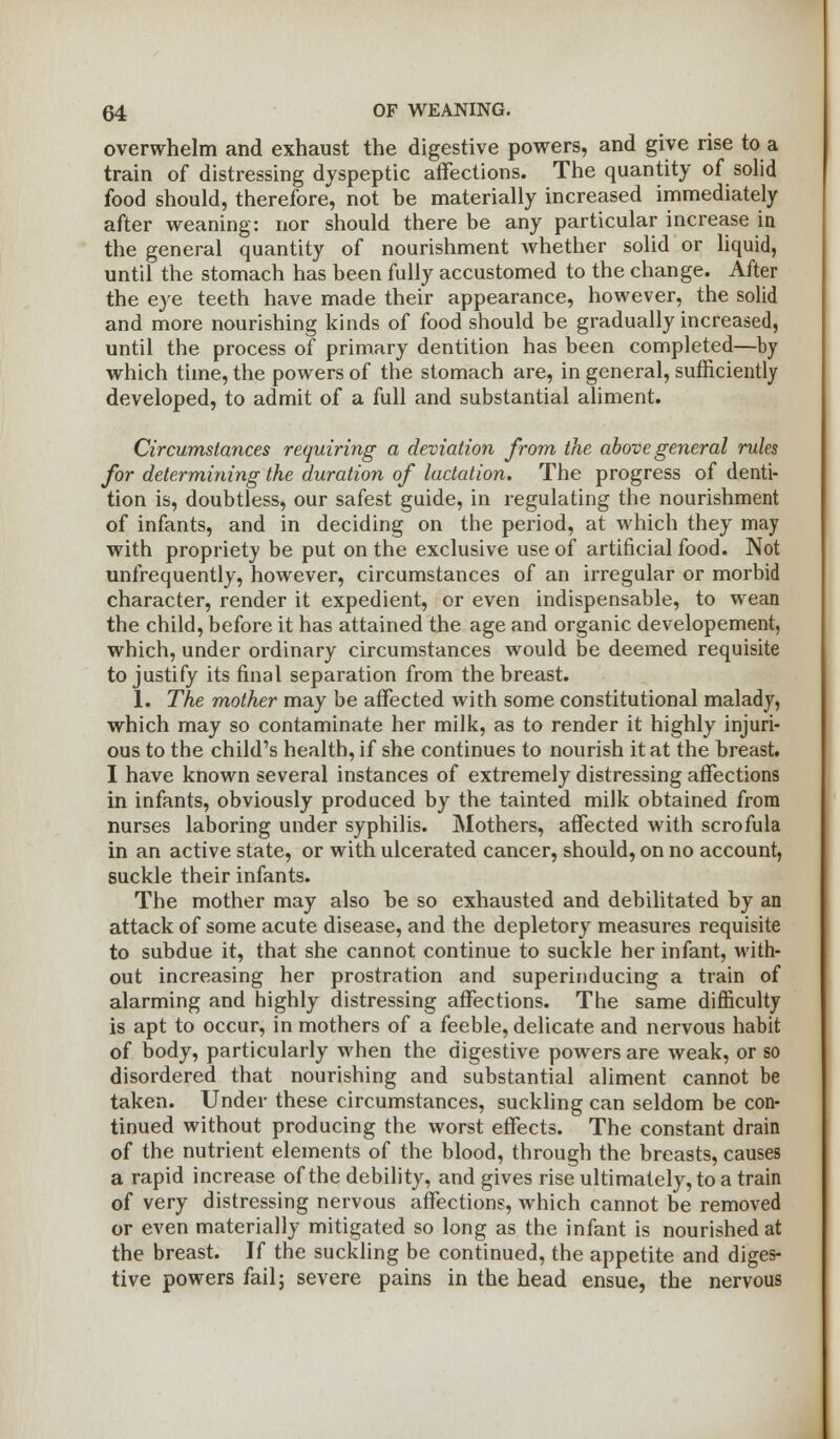 overwhelm and exhaust the digestive powers, and give rise to a train of distressing dyspeptic affections. The quantity of solid food should, therefore, not be materially increased immediately after weaning: nor should there be any particular increase in the general quantity of nourishment whether solid or liquid, until the stomach has been fully accustomed to the change. After the eye teeth have made their appearance, however, the solid and more nourishing kinds of food should be gradually increased, until the process of primary dentition has been completed—by which time, the powers of the stomach are, in general, sufficiently developed, to admit of a full and substantial aliment. Circumstances requiring a deviation from the above general rules for determining the duration of lactation. The progress of denti- tion is, doubtless, our safest guide, in regulating the nourishment of infants, and in deciding on the period, at which they may with propriety be put on the exclusive use of artificial food. Not unfrequently, however, circumstances of an irregular or morbid character, render it expedient, or even indispensable, to wean the child, before it has attained the age and organic developement, which, under ordinary circumstances would be deemed requisite to justify its final separation from the breast. 1. The mother may be affected with some constitutional malady, which may so contaminate her milk, as to render it highly injuri- ous to the child's health, if she continues to nourish it at the breast. I have known several instances of extremely distressing affections in infants, obviously produced by the tainted milk obtained from nurses laboring under syphilis. Mothers, affected with scrofula in an active state, or with ulcerated cancer, should, on no account, suckle their infants. The mother may also be so exhausted and debilitated by an attack of some acute disease, and the depletory measures requisite to subdue it, that she cannot continue to suckle her infant, with- out increasing her prostration and superinducing a train of alarming and highly distressing affections. The same difficulty is apt to occur, in mothers of a feeble, delicate and nervous habit of body, particularly when the digestive powers are weak, or so disordered that nourishing and substantial aliment cannot be taken. Under these circumstances, suckling can seldom be con- tinued without producing the worst effects. The constant drain of the nutrient elements of the blood, through the breasts, causes a rapid increase of the debility, and gives rise ultimately, to a train of very distressing nervous affections, which cannot be removed or even materially mitigated so long as the infant is nourished at the breast. If the suckling be continued, the appetite and diges- tive powers fail; severe pains in the head ensue, the nervous