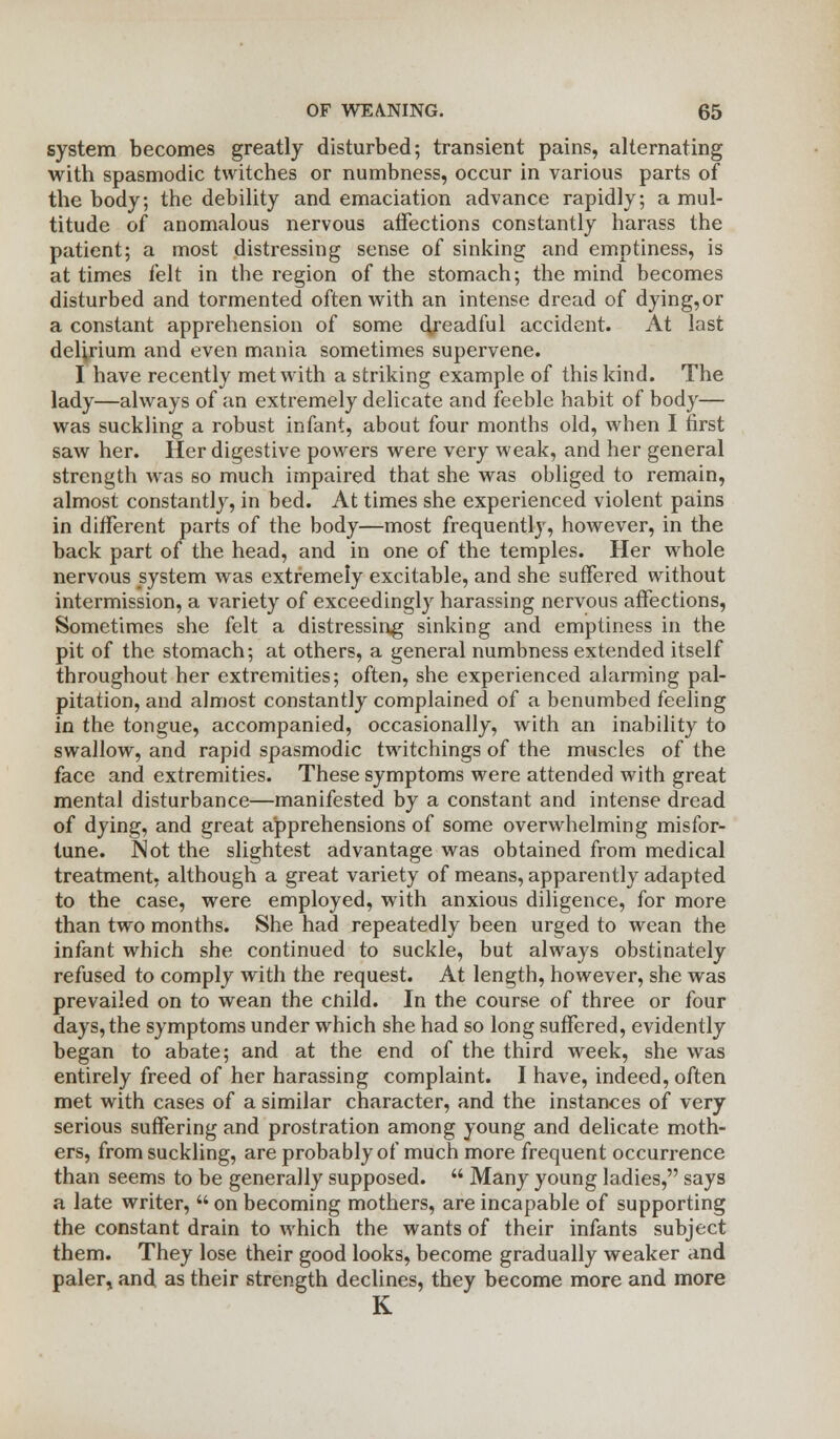 system becomes greatly disturbed; transient pains, alternating with spasmodic twitches or numbness, occur in various parts of the body; the debility and emaciation advance rapidly; a mul- titude of anomalous nervous affections constantly harass the patient; a most distressing sense of sinking and emptiness, is at times felt in the region of the stomach; the mind becomes disturbed and tormented often with an intense dread of dying,or a constant apprehension of some dreadful accident. At last delirium and even mania sometimes supervene. I have recently met with a striking example of this kind. The lady—always of an extremely delicate and feeble habit of body— was suckling a robust infant, about four months old, when I first saw her. Her digestive powers were very weak, and her general strength was so much impaired that she was obliged to remain, almost constantly, in bed. At times she experienced violent pains in different parts of the body—most frequently, however, in the back part of the head, and in one of the temples. Her whole nervous system was extremely excitable, and she suffered without intermission, a variety of exceedingly harassing nervous affections, Sometimes she felt a distressing sinking and emptiness in the pit of the stomach; at others, a general numbness extended itself throughout her extremities; often, she experienced alarming pal- pitation, and almost constantly complained of a benumbed feeling in the tongue, accompanied, occasionally, with an inability to swallow, and rapid spasmodic twitchings of the muscles of the face and extremities. These symptoms were attended with great mental disturbance—manifested by a constant and intense dread of dying, and great apprehensions of some overwhelming misfor- tune. Not the slightest advantage was obtained from medical treatment, although a great variety of means, apparently adapted to the case, were employed, with anxious diligence, for more than two months. She had repeatedly been urged to wean the infant which she continued to suckle, but always obstinately refused to comply with the request. At length, however, she was prevailed on to wean the cnild. In the course of three or four days, the symptoms under which she had so long suffered, evidently began to abate; and at the end of the third week, she was entirely freed of her harassing complaint. I have, indeed, often met with cases of a similar character, and the instances of very serious suffering and prostration among young and delicate moth- ers, from suckling, are probably of much more frequent occurrence than seems to be generally supposed.  Many young ladies, says a late writer,  on becoming mothers, are incapable of supporting the constant drain to which the wants of their infants subject them. They lose their good looks, become gradually weaker and paler, and as their strength declines, they become more and more K