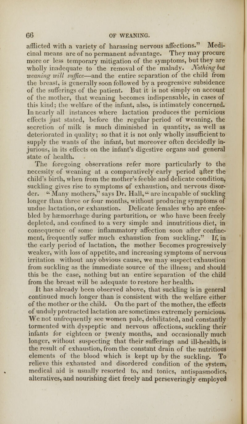 afflicted with a variety of harassing nervous affections. Medi- cinal means are of no permanent advantage. They may procure more or less temporary mitigation of the symptoms, but they are wholly inadequate to the removal of the malady. Nothing but weaning will suffice—and the entire separation of the child from the breast, is generally soon followed by a progressive subsidence of the sufferings of the patient. But it is not simply on account of the mother, that weaning becomes indispensable, in cases of this kind; the welfare of the infant, also, is intimately concerned. In nearly all instances where lactation produces the pernicious effects just stated, before the regular period of weaning, the secretion of milk is much diminished in quantity, as well as deteriorated in quality; so that it is not only wholly insufficient to supply the wants of the infant, but moreover often decidedly in- jurious, in its effects on the infant's digestive organs and general state of health. The foregoing observations refer more particularly to the necessity of weaning at a comparatively early period after the child's birth, when from the mother's feeble and delicate condition, suckling gives rise to symptoms of exhaustion, and nervous disor- der.  Many mothers, says Dr. Hall, are incapable of suckling longer than three or four months, without producing symptoms of undue lactation, or exhaustion. Delicate females who are enfee- bled by haemorrhage during parturition, or who have been freely depleted, and confined to a very simple and innutritious diet, in consequence of some inflammatory affection soon after confine- ment, frequently suffer much exhaustion from suckling. If, in the early period of lactation, the mother becomes progressively weaker, with loss of appetite, and increasing symptoms of nervous irritation without any obvious cause, we may suspect exhaustion from suckling as the immediate source of the illness; and should this be the case, nothing but an entire separation of the child from the breast will be adequate to restore her health. It has already been observed above, that suckling is in general continued much longer than is consistent with the welfare either of the mother or the child. On the part of the mother, the effects of unduly protracted lactation are sometimes extremely pernicious. We not unfrequently see women pale, debilitated, and constantly tormented with dyspeptic and nervous affections, suckling their infants for eighteen or twenty months, and occasionally much longer, without suspecting that their sufferings and ill-health, is the result of exhaustion, from the constant drain of the nutritious elements of the blood which is kept up by the suckling. To relieve this exhausted and disordered condition of the system, medical aid is usually resorted to, and tonics, antispasmodics, alteratives, and nourishing diet freely and perseveringly employed