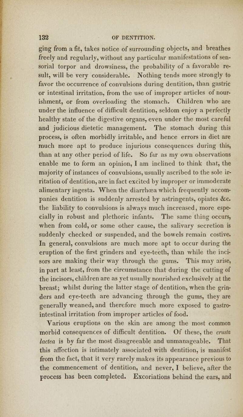 ging from a fit, takes notice of surrounding objects, and breathes freely and regularly, without any particular manifestations of sen- sorial torpor and drowsiness, the probability of a favorable re- sult, will be very considerable. Nothing tends more strongly to favor the occurrence of convulsions during dentition, than gastric or intestinal irritation, from the use of improper articles of nour- ishment, or from overloading the stomach. Children who are under the influence of difficult dentition, seldom enjoy a perfectly healthy state of the digestive organs, even under the most careful and judicious dietetic management. The stomach during this process, is often morbidly irritable, and hence errors in diet are much more apt to produce injurious consequences during this, than at any other period of life. So far as my own observations enable me to form an opinion, I am inclined to think that, the majority of instances of convulsions, usually ascribed to the sole ir- ritation of dentition, are in fact excited by improper or immoderate alimentary ingesta. When the diarrhoea which frequently accom- panies dentition is suddenly arrested by astringents, opiates &c. the liability to convulsions is always much increased, more espe- cially in robust and plethoric infants. The same thing occurs, when from cold, or some other cause, the salivary secretion is suddenly checked or suspended, and the bowels remain costive. In general, convulsions are much more apt to occur during the eruption of the first grinders and eye-teeth, than while the inci- sors are making their way through the gums. This may arise, in part at least, from the circumstance that during the cutting of the incisors, children are as yet usually nourished exclusively at the breast; whilst during the latter stage of dentition, when the grin- ders and eye-teeth are advancing through the gums, they are generally weaned, and therefore much more exposed to gastro- intestinal irritation from improper articles of food. Various eruptions on the skin are among the most common morbid consequences of difficult dentition. Of these, the crusla lactea is by far the most disagreeable and unmanageable. That this affection is intimately associated with dentition, is manifest from the fact, that it very rarely makes its appearance previous to the commencement of dentition, and never, I believe, after the process has been completed. Excoriations behind the ears, and