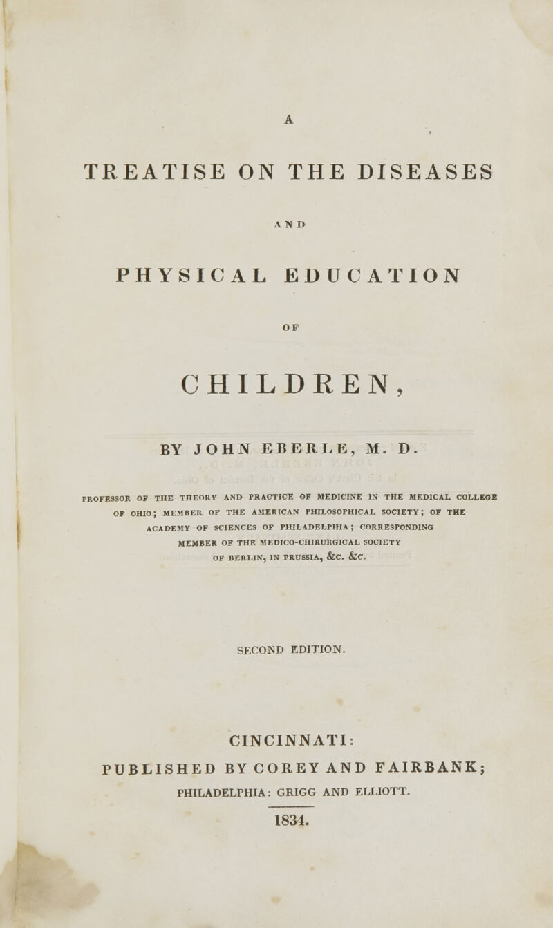 TREATISE ON THE DISEASES AND PHYSICAL EDUCATION CHILDREN, BY JOHN EBERLE, M. D. PROFESSOR OP THE THEORY AND PRACTICE OF MEDICINE IN THE MEDICAL COLLEGE OF OHIO; MEMBER OF THE AMERICAN PHILOSOPHICAL SOCIETY; OF THE ACADEMY OF SCIENCES OF PHILADELPHIA ; CORRESPONDING MEMBER OF THE MEDICO-CHIRURGICAL SOCIETY OF BERLIN, IN PRUSSIA, &C. &C. SECOND EDITION. CINCINNATI: PUBLISHED BY COREY AND FAIRBANK; PHILADELPHIA: GRIGG AND ELLIOTT. 1834.